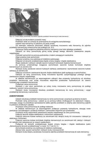 225
Rys. 8.2. Śruba obejmy zaciskowej mocowania zębnika przekładni kierowniczej do wału kierownicy
Odłączyć od akumulatora przewód masy.
Podwiesić silnik za uchwyty do podnoszenia do wciągnika warsztatowego.
Ustawić koło kierownicy w położeniu do jazdy prosto.
Od wewnątrz nadwozia poluzować obejmę zaciskową mocowania wału kierownicy do zębnika
przekładni kierowniczej umieszczoną nad podłogą (rys. 8.2).
Zaznaczyć farbą wzajemne położenie kolumny kierownicy oraz koła zębatego przekładni.
Odkręcić od ramy pomocniczej górną śrubę tylnego lewego elementu zawieszenia zespołu
napędowego.
Podnieść samochód za pomocą podnośnika z kołami zwisającymi swobodnie.
Zdjąć przednie koła samochodu.
Odłączyć przednią rurę wylotową od kolektora wylotowego.
Odłączyć od skrzynki przekładniowej drążek zmiany biegów i drążek stabilizatora.
Wyjąć zawleczki i odkręcić nakrętki sworzni kulowych końcówek drążków kierowniczych.
Za pomocą uniwersalnego ściągacza wymontować sworznie kulowe końcówek drążków
kierowniczych ze zwrotnic kół.
Wykręcić śruby zaciskowe sworzni kulowych wahaczy zawieszenia i wymontować sworznie kulowe
wahaczy ze zwrotnic kół.
Odłączyć od kolumn zawieszenia łączniki drążka stabilizatora (jeśli występują w samochodzie).
Odkręcić od ramy pomocniczej śrubę mocowania łącznika usztywniającego prawego tylnego
zawieszenia zespołu napędowego.
W układzie kierowniczym ze wspomaganiem odkręcić dwa przewody hydrauliczne od obudowy
przekładni kierowniczej oraz śrubę mocowania wspornika przewodów hydraulicznych do zaworu
rozdzielczego przekładni kierowniczej.
Podeprzeć ramę pomocniczą.
Wykręcić z obu stron samochodu po cztery śruby mocowania ramy pomocniczej do podłogi
nadwozia i opuścić ramę pomocniczą.
Wykręcić śruby mocowania obudowy przekładni kierowniczej do ramy pomocniczej i wyjąć
przekładnię kierowniczą z samochodu.
ZAMONTOWANIE
Ustawić obudowę przekładni kierowniczej na ramie pomocniczej i przykręcić ją dwiema śrubami.
Podnieść ramę pomocniczą i ustawić ją za pomocą kołków środkujących na właściwym miejscu,
zwracając uwagę na prawidłowe wprowadzenie wałka zębnika przekładni w obejmę wału kierownicy (zębnik
w położeniu środkowym zębatki).
Przykręcić ramę pomocniczą do podłogi nadwozia.
W układzie kierowniczym ze wspomaganiem podłączyć przewody hydrauliczne, stosując nowe
pierścienie uszczelniające o przekroju kołowym i zamocować wspornik tych przewodów.
Przykręcić śruby wsporników zawieszenia zespołu napędowego do ramy pomocniczej.
Połączyć łączniki drążka stabilizatora z kolumnami zawieszenia.
Połączyć sworznie kulowe wahaczy ze zwrotnicami kół; wkręcić śruby ich mocowania i dokręcić je
właściwym momentem.
Połączyć sworznie kulowe końcówek drążków kierowniczych ze zwrotnicami kół; założyć i dokręcić
ich nakrętki oraz zabezpieczyć je nowymi zawleczkami.
Podłączyć do skrzynki przekładniowej drążek zmiany biegów i drążek stabilizatora (patrz
„Zamontowanie skrzynki przekładniowej" w rozdz. 5.2.1 lub 6.2.1).
Zamontować przednią rurę wylotową do kolektora wylotowego.
Założyć koła, opuścić samochód i dokręcić śruby mocowania kół.
Dokręcić śrubę obejmy zaciskowej mocowania zębnika przekładni kierowniczej do wału kierownicy.
http://vnx.su
 