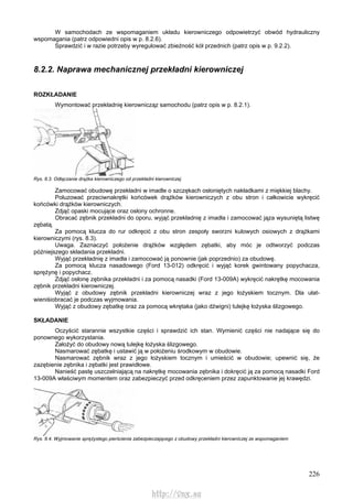 226
W samochodach ze wspomaganiem układu kierowniczego odpowietrzyć obwód hydrauliczny
wspomagania (patrz odpowiedni opis w p. 8.2.6).
Sprawdzić i w razie potrzeby wyregulować zbieżność kół przednich (patrz opis w p. 9.2.2).
8.2.2. Naprawa mechanicznej przekładni kierowniczej
ROZKŁADANIE
Wymontować przekładnię kierownicząz samochodu (patrz opis w p. 8.2.1).
Rys. 8.3. Odłączanie drążka kierowniczego od przekładni kierowniczej
Zamocować obudowę przekładni w imadle o szczękach osłoniętych nakładkami z miękkiej blachy.
Poluzować przeciwnakrętki końcówek drążków kierowniczych z obu stron i całkowicie wykręcić
końcówki drążków kierowniczych.
Zdjąć opaski mocujące oraz osłony ochronne.
Obracać zębnik przekładni do oporu, wyjąć przekładnię z imadła i zamocować jąza wysuniętą listwę
zębatą.
Za pomocą klucza do rur odkręcić z obu stron zespoły sworzni kulowych osiowych z drążkami
kierowniczymi (rys. 8.3).
Uwaga. Zaznaczyć położenie drążków względem zębatki, aby móc je odtworzyć podczas
późniejszego składania przekładni.
Wyjąć przekładnię z imadła i zamocować ją ponownie (jak poprzednio) za obudowę.
Za pomocą klucza nasadowego (Ford 13-012) odkręcić i wyjąć korek gwintowany popychacza,
sprężynę i popychacz.
Zdjąć osłonę zębnika przekładni i za pomocą nasadki (Ford 13-009A) wykręcić nakrętkę mocowania
zębnik przekładni kierowniczej.
Wyjąć z obudowy zębnik przekładni kierowniczej wraz z jego łożyskiem tocznym. Dla ułat-
wieniśiobracać je podczas wyjmowania.
Wyjąć z obudowy zębatkę oraz za pomocą wkrętaka (jako dźwigni) tulejkę łożyska ślizgowego.
SKŁADANIE
Oczyścić starannie wszystkie części i sprawdzić ich stan. Wymienić części nie nadające się do
ponownego wykorzystania.
Założyć do obudowy nową tulejkę łożyska ślizgowego.
Nasmarować zębatkę i ustawić ją w położeniu środkowym w obudowie.
Nasmarować zębnik wraz z jego łożyskiem tocznym i umieścić w obudowie; upewnić się, że
zazębienie zębnika i zębatki jest prawidłowe.
Nanieść pastę uszczelniającą na nakrętkę mocowania zębnika i dokręcić ją za pomocą nasadki Ford
13-009A właściwym momentem oraz zabezpieczyć przed odkręceniem przez zapunktowanie jej krawędzi.
Rys. 8.4. Wyjmowanie sprężystego pierścienia zabezpieczającego z obudowy przekładni kierowniczej ze wspomaganiem
http://vnx.su
 