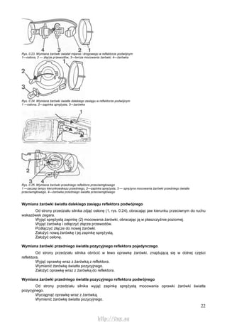 22
Rys. 0.23. Wymiana żarówki świateł mijania i drogowego w reflektorze podwójnym
1—osłona, 2 — złącze przewodów, 3—tarcza mocowania żarówki, 4—żarówka
Rys. 0.24. Wymiana żarówki światła dalekiego zasięgu w reflektorze podwójnym
1 —osłona, 2—zapinka sprężysta, 3—żarówka
Rys. 0.25. Wymiana żarówki przedniego reflektora przeciwmgłowego
1 —zaczep lampy kierunkowskazu przedniego, 2—zapinka sprężysta, 3 — sprężyna mocowania żarówki przedniego światła
przeciwmgłowego, 4—żarówka przedniego światła przeciwmgłowego
Wymiana żarówki światła dalekiego zasięgu reflektora podwójnego
Od strony przedziału silnika zdjąć osłonę (1, rys. 0.24), obracając jaw kierunku przeciwnym do ruchu
wskazówek zegara.
Wyjąć sprężystą zapinkę (2) mocowania żarówki, obracając ją w płaszczyźnie poziomej.
Wyjąć żarówkę i odłączyć złącze przewodów.
Podłączyć złącze do nowej żarówki.
Założyć nową żarówkę i jej zapinkę sprężystą.
Założyć osłonę.
Wymiana żarówki przedniego światła pozycyjnego reflektora pojedynczego
Od strony przedziału silnika obrócić w lewo oprawkę żarówki, znajdującą się w dolnej części
reflektora.
Wyjąć oprawkę wraz z żarówką z reflektora.
Wymienić żarówkę światła pozycyjnego.
Założyć oprawkę wraz z żarówką do reflektora.
Wymiana żarówki przedniego światła pozycyjnego reflektora podwójnego
Od strony przedziału silnika wyjąć zapinkę sprężystą mocowania oprawki żarówki światła
pozycyjnego.
Wyciągnąć oprawkę wraz z żarówką.
Wymienić żarówkę światła pozycyjnego.
http://vnx.su
 