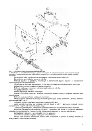 229
Rys. 8.6. Hydrauliczny obwód wspomagania układu kierowniczego
1—zbiornik oleju, 2— przewód zasilania pompy, 3—pompa wspomagania, 4—koło pasowe pompy, 5—przewód powrotu oleju do
zbiornika, 6— przekładnia kierownicza ze wspomaganiem hydraulicznym, 7—przewód wysokiego ciśnienia zasilania przekładni
kierowniczej
Zamontować dolne łożysko toczne zębnika wraz z jego pierścieniem osadczym.
Zamontować górne łożysko toczne na zębniku.
Ustawić zębatkę w położeniu środkowym i zamontować zębnik zgodnie z oznaczeniami
naniesionymi podczas wymontowania.
Zamocować w obudowie górne łożysko toczne oraz uszczelkę za pomocąpierścienia osadczego.
Założyć osłonę ochronną wypełnioną smarem stałym.
Dokręcić właściwym momentem nakrętkę na górnej części zębnika.
Wkręcić gwintowany korek.
Ustawić zębatkę w położeniu środkowym.
Założyć do obudowy popychacz, sprężynę oraz wkręcić korek popychacza o gwincie pokrytym pastą
uszczelniającą.
Dokręcić korek popychacza właściwym momentem.
Obrócić zębnik przekładni i zmierzyć moment oporów jego obrotu (minimum 1,35N-m). Odkręcić
gwintowany korek o kąt 25°.
Sprawdzić moment oporów obrotu zębnika przekładni (1,7 N-m).
Jeżeli wartość momentu jest mniejsza, dokręcić korek o kąt 5° i ponownie zmierzyć moment
(odkręcić korek o kąt 5°, jeśli moment był zbyt duży).
Zabezpieczyć korek przed odkręceniem przez zapunktowanie w trzech miejscach na obwodzie.
Przesunąć zębatkę w dowolnąstronę do oporu. Zamocować jaw imadle o szczękach osłoniętych
nakładkami z miękkiej blachy. Przykręcić drążki kierownicze i zabezpieczyć je przed odkręceniem.
Założyć osłony ochronne i zamocować je nowymi opaskami.
Zamontować końcówki drążków wraz z prze- ciwnakrętkami.
Uwaga. Nie mocować zewnętrznej opaski osłon ochronnych. Czynność tę należy wykonać po
wyregulowaniu zbieżności kół przednich.
http://vnx.su
 