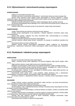230
8.2.4. Wymontowanie i zamontowanie pompy wspomagania
WYMONTOWANIE
Odłączyć od akumulatora przewód masy.
Podnieść samochód na podnośniku warsztatowym i wymontować osłonę we wnęce prawego koła.
Obrócić śrubę napinacza paska napędu pompy wspomagania w kierunku zgodnym z ruchem
wskazówek zegara, aby poluzować pasek. Wymontować pasek napędu pompy wspomagania, po uprzednim
zanotowaniu jego przebiegu przez koła pasowe.
Odłączyć przewody hydrauliczne od pompy i zebrać wypływający olej do czystego naczynia.
Za pomocą sześciokątnego klucza kątowego 9 mm unieruchomić koło pasowe pompy i odkręcić trzy
śruby mocowania tego koła.
Odkręcić cztery śruby mocowania pompy do jej wspornika i wyjąć pompę wspomagania.
ZAMONTOWANIE
Uwaga. Pasek klinowy jest napinany samoczynnie przez napinacz.
Ustawić pompę wspomagania na jej wsporniku i dokręcić właściwym momentem cztery śruby
mocowania pompy.
Założyć koło pasowe i dokręcić trzy śruby mocowania koła, unieruchamiając je za pomocą
sześciokątnego klucza kątowego 9 mm.
Podłączyć przewody hydrauliczne do pompy wspomagania.
Odsunąć napinacz, założyć pasek klinowy i sprawdzić, czy opasuje on prawidłowo wszystkie koła
pasowe.
Zamontować osłonę we wnęce prawego koła.
Napełnić zbiornik obwodu wspomagania odpowiednim olejem, podłączyć do akumulatora
przewptfmasy i odpowietrzyć hydrauliczny obwód wspomagania układu kierowniczego (patrz odpowiedni
opis).
8.2.5. Rozkładanie i składanie pompy wspomagania
ROZKŁADANIE
Oczyścić od zewnątrz obudowę pompy wspomagania.
Wyjąć z obudowy pompy zawór regulacyjny. Za pomocą ściągacza zdjąć łącznik napędu wałka
pompy.
Zdjąć pierścień osadczy i wyjąć wałek pompy wraz z łożyskiem tocznym.
Ściągnąć na prasie łożysko z wałka pompy oraz oddzielić wkrętakiem i zdjąć uszczelkę obudowy.
Z drugiej strony obudowy pompy wysunąć pierścień osadczy, wyciągając go z rowka za pomocą
pręta wsuniętego w promieniowy otwór obudowy pompy wspomagania.
Za pomocą pręta o średnicy 13 mm, wsuniętego do obudowy pompy, wyjąć płytkę oporową i jej
pierścień uszczelniający o przekroju kołowym.
Wymontować wirnik pompy wraz z jego łopatkami, płytkę dociskową wraz z pierścieniem
uszczelniającym o przekroju kołowym oraz sprężynę. Wyjąć i zachować kołki ustawcze.
Za pomocą trzpienia o odpowiedniej średnicy wysunąć z obudowy pompy wspomagania łożysko
ślizgowe.
SKŁADANIE
Uwaga. Podczas montażu wszystkie uszczelniacze należy wymienić, zaś przed zamontowaniem
nowe uszczelniacze trzeba zwilżyć olejem hydraulicznym.
Oczyścić i sprawdzić stan wszystkich wymontowanych części.
Za pomocąprasy i tulei o odpowiedniej średnicy wcisnąć w obudowę pompy wspomagania od strony
jej napędu do oporu łożysko ślizgowe.
Założyć nowy pierścień uszczelniający o przekroju kołowym na łożysko; umieścić w obudowie kołek
ustawczy oraz sprężynę.
Umieścić nowy pierścień uszczelniający o przekroju kołowym na płytce dociskowej i umieścić płytkę
w obudowie pompy. Kołek ustawczy powinien zapewnić prawidłowe położenie płytki.
Wcisnąć dwa kołki ustawcze stojana na płytce dociskowej, następnie zamontować stojan
(oznaczenia powinny być skierowane ku górze).
Zamontować wirnik (rowkami ku górze) oraz jego łopatki.
http://vnx.su
 