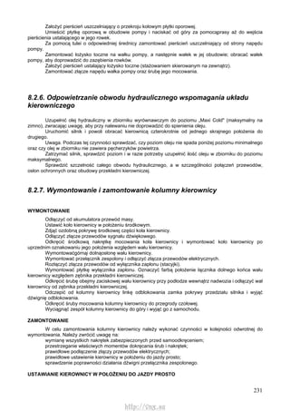 231
Założyć pierścień uszczelniający o przekroju kołowym płytki oporowej.
Umieścić płytkę oporową w obudowie pompy i naciskać od góry za pomocąprasy aż do wejścia
pierścienia ustalającego w jego rowek.
Za pomocą tulei o odpowiedniej średnicy zamontować pierścień uszczelniający od strony napędu
pompy.
Zamontować łożysko toczne na wałku pompy, a następnie wałek w jej obudowie; obracać wałek
pompy, aby doprowadzić do zazębienia rowków.
Założyć pierścień ustalający łożysko toczne (stażowaniem skierowanym na zewnątrz).
Zamontować złącze napędu wałka pompy oraz śrubę jego mocowania.
8.2.6. Odpowietrzanie obwodu hydraulicznego wspomagania układu
kierowniczego
Uzupełnić olej hydrauliczny w zbiorniku wyrównawczym do poziomu „Maxi Cold" (maksymalny na
zimno), zwracając uwagę, aby przy nalewaniu nie doprowadzić do spienienia oleju.
Uruchomić silnik i powoli obracać kierownicą czterokrotnie od jednego skrajnego położenia do
drugiego.
Uwaga. Podczas tej czynności sprawdzać, czy poziom oleju nie spada poniżej poziomu minimalnego
oraz czy olej w zbiorniku nie zawiera pęcherzyków powietrza.
Zatrzymać silnik, sprawdzić poziom i w razie potrzeby uzupełnić ilość oleju w zbiorniku do poziomu
maksymalnego.
Sprawdzić szczelność całego obwodu hydraulicznego, a w szczególności połączeń przewodów,
osłon ochronnych oraz obudowy przekładni kierowniczej.
8.2.7. Wymontowanie i zamontowanie kolumny kierownicy
WYMONTOWANIE
Odłączyć od akumulatora przewód masy.
Ustawić koło kierownicy w położeniu środkowym.
Zdjąć ozdobną pokrywę środkowej części koła kierownicy.
Odłączyć złącze przewodów sygnału dźwiękowego.
Odkręcić środkową nakrętkę mocowania koła kierownicy i wymontować koło kierownicy po
uprzednim oznakowaniu jego położenia względem wału kierownicy.
Wymontowaćgórnąi dolnąosłonę wału kierownicy.
Wymontować przełącznik zespolony i odłączyć złącza przewodów elektrycznych.
Rozłączyć złącza przewodów od wyłącznika zapłonu (stacyjki).
Wymontować płytkę wyłącznika zapłonu. Oznaczyć farbą położenie łącznika dolnego końca wału
kierownicy względem zębnika przekładni kierowniczej.
Odkręcić śrubę obejmy zaciskowej wału kierownicy przy podłodze wewnątrz nadwozia i odłączyć wał
kierownicy od zębnika przekładni kierowniczej.
Odczepić od kolumny kierownicy linkę odblokowania zamka pokrywy przedziału silnika i wyjąć
dźwignię odblokowania.
Odkręcić śruby mocowania kolumny kierownicy do przegrody czołowej.
Wyciągnąć zespół kolumny kierownicy do góry i wyjąć go z samochodu.
ZAMONTOWANIE
W celu zamontowania kolumny kierownicy należy wykonać czynności w kolejności odwrotnej do
wymontowania. Należy zwrócić uwagę na:
wymianę wszystkich nakrętek zabezpieczonych przed samoodkręceniem;
przestrzeganie właściwych momentów dokręcania śrub i nakrętek;
prawidłowe podłączenie złączy przewodów elektrycznych;
prawidłowe ustawienie kierownicy w położeniu do jazdy prosto;
sprawdzenie poprawności działania dźwigni przełącznika zespolonego.
USTAWIANIE KIEROWNICY W POŁOŻENIU DO JAZDY PROSTO
http://vnx.su
 