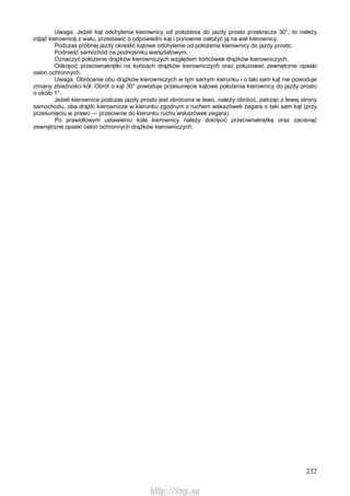 232
Uwaga. Jeżeli kąt odchylenia kierownicy od położenia do jazdy prosto przekracza 30°, to należy
zdjąć kierownicę z wału, przestawić o odpowiedni kąt i ponownie założyć ją na wał kierownicy.
Podczas próbnej jazdy określić kątowe odchylenie od położenia kierownicy do jazdy prosto.
Podnieść samochód na podnośniku warsztatowym.
Oznaczyć położenie drążków kierowniczych względem końcówek drążków kierowniczych.
Odkręcić przeciwnakrętki na końcach drążków kierowniczych oraz poluzować zewnętrzne opaski
osłon ochronnych.
Uwaga. Obrócenie obu drążków kierowniczych w tym samym kierunku i o taki sam kąt nie powoduje
zmiany zbieżności kół. Obrót o kąt 30° powoduje przesunięcie kątowe położenia kierownicy do jazdy prosto
o około 1°.
Jeżeli kierownica podczas jazdy prosto jest obrócona w lewo, należy obrócić, patrząc z lewej strony
samochodu, oba drążki kierownicze w kierunku zgodnym z ruchem wskazówek zegara o taki sam kąt (przy
przesunięciu w prawo — przeciwnie do kierunku ruchu wskazówek zegara).
Po prawidłowym ustawieniu koła kierownicy należy dokręcić przeciwnakrętkę oraz zacisnąć
zewnętrzne opaski osłon ochronnych drążków kierowniczych.
http://vnx.su
 