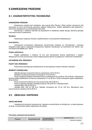 233
9 ZAWIESZENIE PRZEDNIE
9.1. CHARAKTERYSTYKA TECHNICZNA
ZAWIESZENIE PRZEDNIE
Zawieszenie przednie jest niezależne, typu pseudo Mac Pherson. Dolny wahacz poprzeczny jest
mocowany do ramy pomocniczej pionowymi tulejami elastycznymi. Drążek stabilizatora jest połączony z
kolumnami zawieszenia za pośrednictwem łączników.
Samochody o nadwoziu kabriolet są wyposażone w dodatkowy drążek łączący elementy górnego
mocowania kolumn zawieszenia.
Sprężyny
Zastosowano sprężyny śrubowe, współśrodkowe z amortyzatorami teleskopowymi.
Amortyzatory
Hydrauliczne amortyzatory teleskopowe dwustronnego działania są nierozbieralne i stanowią
integralną część kolumn zawieszenia połączonych obejmami zaciskowymi ze zwrotnicami kół. Marka i typ:
Ford Motorcraft B2B8A lub F 488 A.
Drążek stabilizatora
Drążek stabilizatora, o średnicy 16 mm, jest zamocowany dwoma wspornikami z tulejami
elastycznymi do ramy pomocniczej. Końce drążka poprzez łączniki są połączone z kolumnami zawieszenia.
USTAWIENIE KÓŁ PRZEDNICH
PIASTY KÓŁ PRZEDNICH
Piasta kota przedniego jest ułożyskowana na dwurzędowym łożysku kulkowym zakrytym.
MOMENTY DOKRĘCANIA
Nakrętki górnego mocowania kolumny zawieszenia: 40 do 52 N-m.
Nakrętka mocowania tłoczyska amortyzatora: 52 do 65 N-m.
Śruba zaciskowa dolnego mocowania kolumny zawieszenia do zwrotnicy: 80 do 90 N-m. Mocowanie
łącznika drążka stabilizatora do kolumny zawieszenia: 41 do 58 N-m. Śruba mocowania drążka stabilizatora:
20 do 28 N-m.
Śruba mocowania wahacza do ramy pomocniczej: 80 do 90 N-m.
Śruba zaciskowa przegubu kulowego wahacza: 48 do 60 N-m. Nakrętka półosi:
nakrętka M20: 205 do 235 N-m;
nakrętka M22: 220 do 250 N-m. Nakrętki mocowania kół: 70 do 100 N-m. Mocowanie ramy
pomocniczej do nadwozia: 80 do 90 N-m.
9.2. OBSŁUGA l NAPRAWA
UWAGI WSTĘPNE
Ustawienie kół przednich sprawdza się i reguluje w samochodzie nie obciążonym, w stanie gotowym
do jazdy, ze zbiornikiem paliwa napełnionym do połowy.
Parametry ustawienia kół przednich
Rozbieżność kół
Parametr Kąt pochylenia koła
Kąt wyprzedzenia
sworznia zwrotnicy Wartość do regulacji
http://vnx.su
 