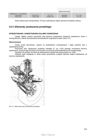 234
Wartość do kontroli
Nadwozie 3-, 4-, 5-drzwiowe
oraz kombi
Escort Van
-0°15'±1°21' -
0°22'±1°20'
0°±1°15'
-0°48'±1°15'
2±2,5mm
2±2,5mm
2 + 1 mm
2±1 mm
Dolny wahacz jest nienaprawialny. W razie uszkodzenia należy wymienić kompletny wahacz.
9.2.1.Elementy zawieszenia przedniego
WYMONTOWANIE l ZAMONTOWANIE KOLUMNY ZAWIESZENIA
Uwaga. Należy zawsze wymieniać całą kolumnę zawieszenia (sprężynę zawieszenia razem z
amortyzatorem). Zaleca się stosowanie amortyzatorów oryginalnych (patrz rozdz. 9.1).
Wymontowanie
Unieść przód samochodu, ustawić na podstawkach warsztatowych i zdjąć przednie koło z
odpowiedniej strony.
Poluzować (bez odkręcania) środkową nakrętkę (2, rys. 9.3A) górnego mocowania kolumny
zawieszenia, przytrzymując tłoczysko amortyzatora za pomocą sześciokątnego klucza trzpieniowego.
Odczepić od uchwytu na kolumnie zawieszenia przewód hamulcowy (patrz rys. 9.3B).
Odkręcić (jeśli występuje w danej wersji samochodu) przegub łącznika drążka stabilizatora od
kolumny zawieszenia.
Rys. 9.1. Widok lewej części zawieszenia przedniego
http://vnx.su
 
