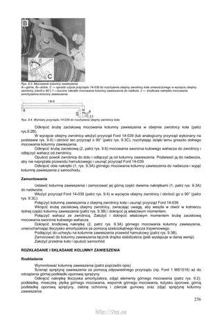 236
Rys. 9.3. Mocowanie kolumny zawieszenia
A—górne, B—dolne, C — sposób użycia przyrządu 14-039 do rozchylania obejmy zwrotnicy koła umieszczonego w wycięciu obejmy
zwrotnicy (obrót o 90°) 1 —boczne nakrętki mocowania kolumny zawieszenia do nadkola, 2 — środkowa nakrętka mocowania
amortyzatora kolumny zawieszenia
Rys. 9.4. Wymiary przyrządu 14-039 do rozchylania obejmy zwrotnicy koła
Odkręcić śrubę zaciskową mocowania kolumny zawieszenia w obejmie zwrotnicy koła (patrz
rys.9.2B).
W wycięcie obejmy zwrotnicy włożyć przyrząd Ford 14-039 (lub analogiczny przyrząd wykonany na
podstawie rys. 9.4) i obrócić ten przyrząd o 90° (patrz rys. 9.3Ć), rozchylając dzięki temu gniazdo dolnego
mocowania kolumny zawieszenia.
Odkręcić śrubę zaciskową (2, patrz rys. 9.6) mocowania sworznia kulowego wahacza do zwrotnicy i
odłączyć wahacz od zwrotnicy.
Opuścić powoli zwrotnicę do dołu i odłączyć ją od kolumny zawieszenia. Podwiesić ją do nadwozia,
aby nie naprężała przewodu hamulcowego i usunąć przyrząd Ford 14-039.
Odkręcić obie nakrętki (1, rys. 9.3A) górnego mocowania kolumny zawieszenia do nadwozia i wyjąć
kolumnę zawieszenia z samochodu.
Zamontowanie
Ustawić kolumnę zawieszenia i zamocować jej górną część dwiema nakrętkami (1, patrz rys. 9.3A)
do nadwozia.
Włożyć przyrząd Ford 14-039 (patrz rys. 9.4) w wycięcie obejmy zwrotnicy i obrócić go o 90° (patrz
rys. 9.3C).
Połączyć kolumnę zawieszenia z obejmą zwrotnicy koła i usunąć przyrząd Ford 14-039.
Wkręcić śrubę zaciskową obejmy zwrotnicy, zwracając uwagę, aby weszła w otwór w kołnierzu
dolnej części kolumny zawieszenia (patrz rys. 9.3B) i dokręcić ją właściwym momentem.
Połączyć wahacz ze zwrotnicą. Założyć i dokręcić właściwym momentem śrubę zaciskową
mocowania sworznia kulowego wahacza.
Dokręcić środkową nakrętkę (2, patrz rys. 9.3A) górnego mocowania kolumny zawieszenia,
unieruchamiając tłoczysko amortyzatora za pomocą sześciokątnego klucza trzpieniowego.
Podłączyć do uchwytu na kolumnie zawieszenia przewód hamulcowy (patrz rys. 9.3B).
Zamocować do kolumny zawieszenia łącznik drążka stabilizatora (jeśli występuje w danej wersji).
Założyć przednie koło i opuścić samochód.
ROZKŁADANIE l SKŁADANIE KOLUMNY ZAWIESZENIA
Rozkładanie
Wymontować kolumnę zawieszenia (patrz poprzedni opis).
Ścisnąć sprężynę zawieszenia za pomocą odpowiedniego przyrządu (np. Ford 1 MS1516) aż do
odciążenia górnej podkładki oporowej sprężyny.
Odkręcić nakrętkę tłoczyska amortyzatora, zdjąć elementy górnego mocowania (patrz rys. 9.2):
podkładkę, miseczkę, płytkę górnego mocowania, wspornik górnego mocowania, łożysko oporowe, górną
podkładkę oporową sprężyny, osłonę ochronną i zderzak gumowy oraz zdjąć sprężynę kolumny
zawieszenia.
http://vnx.su
 