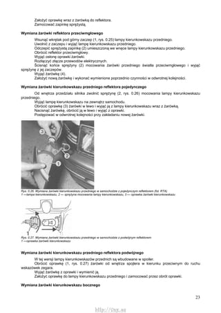 23
Założyć oprawkę wraz z żarówką do reflektora.
Zamocować zapinkę sprężystą.
Wymiana żarówki reflektora przeciwmgłowego
Wsunąć wkrętak pod górny zaczep (1, rys. 0.25) lampy kierunkowskazu przedniego.
Uwolnić z zaczepu i wyjąć lampę kierunkowskazu przedniego.
Odczepić sprężystą zapinkę (2) umieszczoną we wnęce lampy kierunkowskazu przedniego.
Obrócić reflektor przeciwmgłowy.
Wyjąć osłonę oprawki żarówki.
Rozłączyć złącze przewodów elektrycznych.
Ścisnąć końce sprężyny (2) mocowania żarówki przedniego światła przeciwmgłowego i wyjąć
sprężynę z jej zaczepów.
Wyjąć żarówkę (4).
Założyć nową żarówkę i wykonać wymienione poprzednio czynności w odwrotnej kolejności.
Wymiana żarówki kierunkowskazu przedniego reflektora pojedynczego
Od wnętrza przedziału silnika zwolnić sprężynę (2, rys. 0.26) mocowania lampy kierunkowskazu
przedniego.
Wyjąć lampę kierunkowskazu na zewnątrz samochodu.
Obrócić oprawkę (3) żarówki w lewo i wyjąć ją z lampy kierunkowskazu wraz z żarówką.
Nacisnąć żarówkę, obrócić ją w lewo i wyjąć z oprawki.
Postępować w odwrotnej kolejności przy zakładaniu nowej żarówki.
Rys. 0.26. Wymiana żarówki kierunkowskazu przedniego w samochodzie z pojedynczym reflektorem (fot. RTA)
1 —lampa kierunkowskazu, 2 — sprężyna mocowania lampy kierunkowskazu, 3 — oprawka żarówki kierunkowskazu
Rys. 0.27. Wymiana żarówki kierunkowskazu przedniego w samochodzie z podwójnym reflektorem
1 —oprawka żarówki kierunkowskazu
Wymiana żarówki kierunkowskazu przedniego reflektora podwójnego
W tej wersji lampy kierunkowskazów przednich są wbudowane w spoiler.
Obrócić oprawkę (1, rys. 0.27) żarówki od wnętrza spojlera w kierunku przeciwnym do ruchu
wskazówek zegara.
Wyjąć żarówkę z oprawki i wymienić ją.
Założyć oprawkę do lampy kierunkowskazu przedniego i zamocować przez obrót oprawki.
Wymiana żarówki kierunkowskazu bocznego
http://vnx.su
 