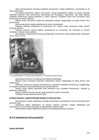 239
Jeśli wymontowywano obudowę przekładni kierowniczej i drążek stabilizatora, zamontować je do
ramy pomocniczej.
Za pomocą podnośnika ustawić ramę pomoc- nicząw odpowiednim miejscu od spodu nadwozia
(właściwe położenie ramy pomocniczej wyznaczają kołki środkujące). Dopilnować, aby wałek zębnika
przekładni kierowniczej wszedł prawidłowo w otwór nadwozia. Przykręcić osiem śrub mocowania ramy
pomocniczej do spodu nadwozia.
Wkręcić śruby mocowania wspornika zawieszenia zespołu napędowego po prawej stronie ramy
pomocniczej.
Zamocować łączniki drążka stabilizatora do kolumn zawieszenia.
Połączyć wahacze zawieszenia ze zwrotnicami kół i wkręcić śruby mocowania obejm sworzni
kulowych wahaczy.
Połączyć sworznie kulowe drążków kierowniczych ze zwrotnicami kół. Przykręcić je nowymi
nakrętkami i założyć nowe zawleczki.
Zamontować i wyregulować elementy zewnętrznego mechanizmu zmianą biegów (patrz odpowiedni
opis w rozdz. 5 lub 6).
Rys. 9.7. Sposób zamocowania łącznika drążka stabilizatora
1 —drążek stabilizatora, 2—łącznik drążka stabilizatora, 3—nakrętki mocowania łącznika
Zamontować przednią rurę wylotową do kolektora wylotowego.
Wkręcić śruby mocowania wspornika zawieszenia zespołu napędowego po lewej stronie ramy
pomocniczej.
Wewnątrz samochodu połączyć wał kierownicy z zębnikiem przekładni kierowniczej, uwzględniając
ich wzajemne położenie zaznaczone farbą przed wymontowaniem.
Wkręcić śrubę obejmy zaciskowej wału kierownicy przy przekładni kierowniczej i dokręcić ją
właściwym momentem.
Założyć przednie koła samochodu, wyjąć podnośnik i opuścić samochód.
Podłączyć do akumulatora przewód masy.
WYMONTOWANIE l ZAMONTOWANIE DRĄŻKA STABILIZATORA
Wymontowanie drążka stabilizatora wymaga uprzedniego wymontowania ramy pomocniczej (patrz
poprzedni opis).
Odłączenie drążka stabilizatora nie stwarza istotnych trudności. Drążek stabilizatora jest
zamocowany do ramy pomocniczej tylko za pośrednictwem dwóch obejm.
Zamontowanie drążka stabilizatora również nie przedstawia istotnych trudności.
9.2.2.Ustawienie kół przednich
UWAGI WSTĘPNE
http://vnx.su
 