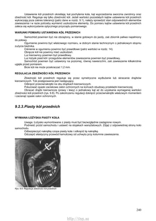 240
Ustawienie kół przednich określają: kat pochylenia koła, kąt wyprzedzenia sworznia zwrotnicy oraz
zbieżność kół. Reguluje się tylko zbieżność kół. Jeżeli wartości pozostałych kątów ustawienia kół przednich
wykraczają poza zakres tolerancji (patrz dane w rozdz. 9.1), należy sprawdzić stan odpowiednich elementów
zawieszenia i w razie potrzeby wymienić uszkodzone elementy. Do pomiaru kątów ustawienia kół przednich
zaleca się wykorzystanie optycznego przyrządu pomiarowego.
WARUNKI POMIARU USTAWIENIA KÓŁ PRZEDNICH
Samochód powinien być nie obciążony, w stanie gotowym do jazdy, zaś zbiornik paliwa napełniony
do połowy.
Ogumienie powinno być właściwego rozmiaru, w dobrym stanie technicznym o jednakowym stopniu
zużycia bieżnika.
Ciśnienie w ogumieniu powinno być prawidłowe (patrz wartości w rozdz. 14).
Obręcze kół nie powinny mieć uszkodzeń.
Luz kierownicy powinien być prawidłowy.
Luz łożysk piast kół i przegubów elementów zawieszenia powinien być prawidłowy.
Samochód powinien być ustawiony na poziomej, równej nawierzchni, zaś zawieszenie kilkakrotnie
ugięte przed pomiarem.
Bicie kół nie może przekraczać 1,2 mm.
REGULACJA ZBIEŻNOŚCI KÓŁ PRZEDNICH
Zbieżność kół przednich reguluje się przez symetryczne wydłużanie lub skracanie drążków
kierowniczych. Tok postępowania jest następujący.
Odkręcić przeciwnakrętki na obu drążkach kierowniczych.
Poluzować opaski zaciskowe osłon ochronnych na końcach obudowy przekładni kierowniczej.
Obracać drążki kierownicze (prawy i lewy) o jednakowy kąt aż do uzyskania wymaganej wartości
zbieżności kół przednich (rys. 9.8). Po zakończeniu regulacji dokręcić przeciwnakrętki właściwym momentem
i zacisnąć opaski osłon ochronnych.
9.2.3.Piasty kół przednich
WYMIANA ŁOŻYSKA PIASTY KOŁA
Uwaga. Łożysko wymontowane z piasty musi być bezwzględnie zastąpione nowym.
Podnieść przód samochodu i ustawić na stojakach warsztatowych. Zdjąć z odpowiedniej strony koło
samochodu.
Odbezpieczyć nakrętkę czopa piasty koła i odkręcić tę nakrętkę.
Odczepić elastyczny przewód hamulcowy od uchwytu przy kolumnie zawieszenia.
Rys. 9.8. Regulacja zbieżności kół przednich
http://vnx.su
 