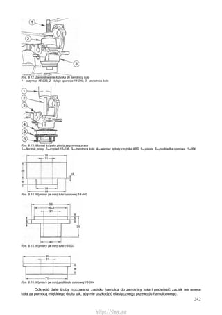 242
Rys. 9.12. Zamontowanie łożyska do zwrotnicy koła
1—przyrząd 15-033, 2—tuleja oporowa 14-040, 3—zwrotnica koła
Rys. 9.13. Montaż łożyska piasty za pomocą prasy
1—tłocznik prasy, 2—trzpień 15-036, 3—zwrotnica koła, 4—wieniec zębaty czujnika ABS, 5—piasta, 6—podkładka oporowa 15-064
Rys. 9.14. Wymiary (w mm) tulei oporowej 14-040
Rys. 9.15. Wymiary (w mm) tulei 15-033
Rys. 9.16. Wymiary (w mm) podkładki oporowej 15-064
Odkręcić dwie śruby mocowania zacisku hamulca do zwrotnicy koła i podwiesić zacisk we wnęce
koła za pomocą miękkiego drutu tak, aby nie uszkodzić elastycznego przewodu hamulcowego.
http://vnx.su
 