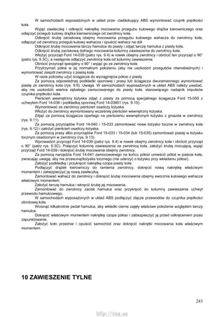 243
W samochodach wyposażonych w układ prze- ciwblokujący ABS wymontować czujnik prędkości
koła.
Wyjąć zawleczkę i odkręcić nakrętkę mocowania przegubu kulowego drążka kierowniczego oraz
odłączyć przegub kulowy drążka kierowniczego od zwrotnicy koła.
Odkręcić śrubę zaciskową obejmy mocowania przegubu kulowego wahacza do zwrotnicy koła,
odłączyć od zwrotnicy przegub kulowy wahacza i opuścić wahacz na dół.
Odkręcić śrubę mocowania tarczy hamulca do piasty i zdjąć tarczę hamulca z piasty koła.
Odkręcić śrubę zaciskową dolnego mocowania kolumny zawieszenia do zwrotnicy koła.
Włożyć przyrząd Ford 14-039 (patrz rys. 9.4) w rowek obejmy zwrotnicy i obrócić ten przyrząd o 90°
(patrz rys. 9.3C), a następnie odłączyć zwrotnicę koła od kolumny zawieszenia.
Obrócić przyrząd specjalny o 90° i wyjąć go ze zwrotnicy koła.
Przytrzymać półoś w jej normalnym położeniu (aby nie uszkodzić przegubów równobieżnych) i
wymontować zespół zwrotnicy z piastą koła.
W razie potrzeby użyć ściągacza do wyciągnięcia półosi z piasty.
Za pomocą odpowiedniej podkładki oporowej i prasy lub ściągacza dwuramiennego wymontować
piastę ze zwrotnicy kota (rys. 9.9). Uwaga. W samochodach wyposażonych w układ ABS należy uważać,
aby nie uszkodzić wieńca zębatego zamocowanego do piasty koła, stanowiącego nadajnik impulsów
czujnika prędkości koła.
Pierścień wewnętrzny łożyska zdjąć z piasty za pomocą specjalnego ściągacza Ford 15-050 z
uchwytem Ford 14-038 i podkładką oporową Ford 14-03801 (rys. 9.10).
Wymontować ze zwrotnicy pierścień osadczy łożyska.
Włożyć do zwrotnicy wymontowany wcześniej pierścień wewnętrzny łożyska.
Zdjąć za pomocą ściągacza opartego na pierścieniu wewnętrznym łożysko z gniazda w zwrotnicy
(rys. 9.11).
Za pomocą przyrządów Ford 14-040 i 15-033 zamontować nowe łożysko toczne w zwrotnicy koła
(rys. 9.12) i założyć pierścień osadczy łożyska.
Za pomocą prasy albo przyrządów Ford 15-033 i 15-034 (lub 15-035) zamontować piastę w łożysku
tocznym osadzonym w zwrotnicy (rys. 9.13).
Wprowadzić przyrząd Ford 14-039 (patrz rys. 9.4) w rowek obejmy zwrotnicy koła i obrócić przyrząd
o 90° (patrz rys. 9.3C). Połączyć kolumnę zawieszenia ze zwrotnicą koła, założyć śrubę mocującą, wyjąć
przyrząd Ford 14-039 i dokręcić śrubę mocowania obejmy zwrotnicy.
Za pomocą narzędzia Ford 14-041 zamocowanego na końcu półosi umieścić półoś w piaście koła,
zwracając uwagę, aby nie przesunąćłożyska tocznego (nie uderzyć o łożysko przy wkładaniu półosi).
Założyć podkładkę i przykręcić nakrętkę czopa piasty koła.
Podłączyć drążek kierowniczy do ramienia zwrotnicy, dokręcić nową nakrętkę właściwym
momentem i zabezpieczyć ją nową zawleczką.
Zamontować wahacz do zwrotnicy i dokręcić śrubę mocowania obejmy sworznia kulowego wahacza
właściwym momentem.
Założyć tarczę hamulca i wkręcić śrubę jej mocowania.
Zamontować do zwrotnicy zacisk hamulca oraz przykręcić do kolumny zawieszenia uchwyt
przewodu hamulcowego.
W samochodach wyposażonych w układ ABS podłączyć złącze przewodów do czujnika prędkości
obrotowej koła.
Wcisnąć kilkakrotnie pedał hamulca, aby wkładki cierne zajęły właściwe położenie względem tarczy
hamulca.
Dokręcić właściwym momentem nakrętkę czopa półosi i zabezpieczyć ją przed odkręceniem przez
zapunktowanie.
Założyć koło przednie i opuścić samochód oraz dokręcić nakrętki mocowania koła właściwym
momentem.
10 ZAWIESZENIE TYLNE
http://vnx.su
 