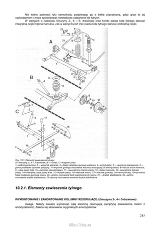 245
Nie wolno podnosić tyłu samochodu podpierając go o belkę poprzeczną, gdyż grozi to jej
uszkodzeniem i może spowodować niewłaściwe ustawienie kół tylnych.
W wersjach o nadwoziu limuzyny 3-, 4- i 5- drzwiowej oraz kombi piasta koła tylnego stanowi
integralną część bębna hamulca, zaś w wersji Escort Van piasta koła tylnego stanowi oddzielną część.
Rys. 10.1. Elementy zawieszenia tylnego
A—limuzyny 3-, 4- i 5-drzwiowe, B — kombi, C—furgonik (Van)
1—belka poprzeczna, 2— wspornik wahacza, 3—tuleja metalowo-gumowa wahacza, 4—amortyzator, 5 — sprężyna zawieszenia, 6 —
górna podkładka oporowa sprężyny, 7—wspornik górnego mocowania kolumny resorującej lub amortyzatora, 8—tarcza nośna hamulca,
9—czop piasty koła, 10—pierścień uszczelniający, 11—wewnętrzne łożysko piasty, 12—bęben hamulca, 13—zewnętrzne łożysko
piasty, 14—nakrętka czopa piasty koła, 15 —kołpak piasty, 16—wieszak resoru, 17—zderzak gumowy, 18—resorpiórowy, 19—przednia
tuleja metalowo-gumowa resoru, 20—jarzmo mocowania belki poprzecznej do resoru, 21 —drążek stabilizatora, 22—jarzmo
mocowania drążka stabilizatora, 23—jarzmp mocowania ramienia drążka stabilizatora
10.2.1. Elementy zawieszenia tylnego
WYMONTOWANIE l ZAMONTOWANIE KOLUMNY RESORUJĄCEJ (limuzyna 3-, 4- i 5-drzwiowa)
Uwaga. Należy zawsze wymieniać całą kolumnę resorującą (sprężynę zawieszenia razem z
amortyzatorem). Zaleca się stosowanie oryginalnych amortyzatorów.
http://vnx.su
 