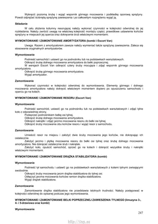 247
Wykręcić poziomą śrubę i wyjąć wspornik górnego mocowania i podkładkę oporową sprężyny.
Powoli odprężać ściśniętą sprężynę zawieszenia i po całkowitym rozprężeniu wyjąć ją.
Składanie
W celu złożenia kolumny resorującej należy wykonać czynności w kolejności odwrotnej do jej
rozkładania. Należy zwrócić uwagę na właściwą kolejność montażu części, prawidłowe ustawienie końców
sprężyny w miejscach jej oparcia oraz dokręcenie śrub właściwymi momentami.
WYMONTOWANIE l ZAMONTOWANIE AMORTYZATORA (kombi i Escort Van)
Uwaga. Razem z amortyzatorem zawsze należy wymieniać także sprężynę zawieszenia. Zaleca się
stosowanie oryginalnych amortyzatorów.
Wymontowanie
Podnieść samochód i ustawić go na podnośniku lub na podstawkach warsztatowych.
Odkręcić śrubę dolnego mocowania amortyzatora do belki poprzecznej.
W wersjach Escort Van odkręcić cztery śruby mocujące i zdjąć wspornik górnego mocowania
amortyzatora.
Odkręcić śrubę górnego mocowania amortyzatora.
Wyjąć amortyzator.
Zamontowanie
Wykonać czynności w kolejności odwrotnej do wymontowania. Elementy górnego i dolnego
mocowania amortyzatora należy dokręcić właściwym momentem dopiero po opuszczeniu samochodu i
oparciu go na kołach.
WYMONTOWANIE l ZAMONTOWANIE RESORU (Escort Van)
Wymontowanie
Podnieść samochód, ustawić go na podnośniku lub na podstawkach warsztatowych i zdjąć tylne
koło z odpowiedniej strony.
Podeprzeć podnośnikiem belkę osi tylnej.
Odkręcić śrubę dolnego mocowania amortyzatora.
Odkręcić nakrętki i zdjąć jarzmo mocowania resoru do belki osi tylnej.
Odkręcić śruby mocowania obu końców resoru i wyjąć resor z samochodu.
Zamontowanie
Umieścić resor na miejscu i założyć dwie śruby mocowania jego końców, nie dokręcając ich
ostatecznie.
Założyć jarzmo i płytkę mocowania resoru do belki osi tylnej oraz śrubę dolnego mocowania
amortyzatora. Nie dokręcać ostatecznie śrub i nakrętek.
Założyć koło, opuścić samochód, oprzeć go na kołach i dokręcić wszystkie śruby i nakrętki
właściwymi momentami.
WYMONTOWANIE l ZAMONTOWANIE DRĄŻKA STABILIZATORA (kombi)
Wymontowanie
Podnieść tył samochodu i ustawić go na podstawkach warsztatowych z kołami tylnymi zwisającymi
swobodnie.
Odkręcić śruby mocowania jarzm drążka stabilizatora do tylnej osi.
Odłączyć jarzma mocowania końców ramion drążka stabilizatora.
Wyjąć drążek stabilizatora.
Zamontowanie
Zamontowanie drążka stabilizatora nie przedstawia istotnych trudności. Należy postępować w
kolejności odwrotnej do opisanej podczas jego wymontowania.
WYMONTOWANIE l ZAMONTOWANIE BELKI POPRZECZNEJ ZAWIESZENIA TYLNEGO (limuzyna 3-,
4- i 5-drzwiowa oraz kombi)
Wymontowanie
http://vnx.su
 