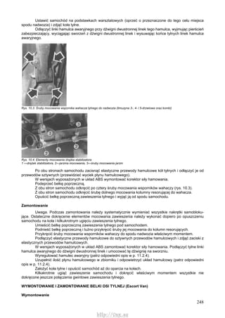 248
Ustawić samochód na podstawkach warsztatowych (oprzeć o przeznaczone do tego celu miejsca
spodu nadwozia) i zdjąć koła tylne.
Odłączyć linki hamulca awaryjnego przy dźwigni dwustronnej linek tego hamulca, wyjmując pierścień
zabezpieczający, wyciągając sworzeń z dźwigni dwustronnej linek i wysuwając końce tylnych linek hamulca
awaryjnego.
Rys. 10.3. Śruby mocowania wspornika wahacza tylnego do nadwozia (limuzyna 3-, 4- i 5-drzwiowa oraz kombi)
Rys. 10.4. Elementy mocowania drążka stabilizatora
1 —drążek stabilizatora, 2—jarzma mocowania, 3—śruby mocowania jarzm
Po obu stronach samochodu zacisnąć elastyczne przewody hamulcowe kół tylnych i odłączyć je od
przewodów sztywnych (przewidzieć wyciek płynu hamulcowego).
W wersjach wyposażonych w układ ABS wymontować korektor siły hamowania.
Podeprzeć belkę poprzeczną.
Z obu stron samochodu odkręcić po cztery śruby mocowania wsporników wahaczy (rys. 10.3).
Z obu stron samochodu odkręcić śrubę dolnego mocowania kolumny resorującej do wahacza.
Opuścić belkę poprzeczną zawieszenia tylnego i wyjąć ją od spodu samochodu.
Zamontowanie
Uwaga. Podczas zamontowania należy systematycznie wymieniać wszystkie nakrętki samobloku-
jące. Ostateczne dokręcenie elementów mocowania zawieszenia należy wykonać dopiero po opuszczeniu
samochodu na koła i kilkukrotnym ugięciu zawieszenia tylnego.
Umieścić belkę poprzeczną zawieszenia tylnego pod samochodem.
Podnieść belkę poprzeczną i luźno przykręcić śruby jej mocowania do kolumn resorujących.
Przykręcić śruby mocowania wsporników wahaczy do spodu nadwozia właściwym momentem.
Podłączyć elastyczne przewody hamulcowe do sztywnych przewodów hamulcowych i zdjąć zaciski z
elastycznych przewodów hamulcowych.
W wersjach wyposażonych w układ ABS zamontować korektor siły hamowania. Podłączyć tylne linki
hamulca awaryjnego do dźwigni dwustronnej linek i umocować tę dźwignię na sworzniu.
Wyregulować hamulec awaryjny (patrz odpowiedni opis w p. 11.2.4).
Uzupełnić ilość płynu hamulcowego w zbiorniku i odpowietrzyć układ hamulcowy (patrz odpowiedni
opis w p. 11.2.4).
Założyć koła tylne i opuścić samochód aż do oparcia na kołach.
Kilkakrotnie ugiąć zawieszenie samochodu i dokręcić właściwym momentem wszystkie nie
dokręcone jeszcze połączenia gwintowe zawieszenia tylnego.
WYMONTOWANIE l ZAMONTOWANIE BELKI OSI TYLNEJ (Escort Van)
Wymontowanie
http://vnx.su
 