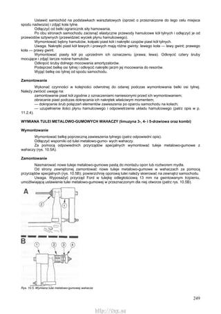 249
Ustawić samochód na podstawkach warsztatowych (oprzeć o przeznaczone do tego celu miejsca
spodu nadwozia) i zdjąć koła tylne.
Odłączyć od belki ogranicznik siły hamowania.
Po obu stronach samochodu zacisnąć elastyczne przewody hamulcowe kół tylnych i odłączyć je od
przewodów sztywnych (przewidzieć wyciek płynu hamulcowego).
Wymontować bębny hamulców, kołpaki piast kół i nakrętki czopów piast kół tylnych.
Uwaga. Nakrętki piast kół lewych i prawych mają różne gwinty: lewego koła — lewy gwint; prawego
koła — prawy gwint.
Wymontować piasty kół po uprzednim ich oznaczeniu (prawa; lewa). Odkręcić cztery śruby
mocujące i zdjąć tarcze nośne hamulców.
Odkręcić śruby dolnego mocowania amortyzatorów.
Podeprzeć belkę osi tylnej i odkręcić nakrętki jarzm jej mocowania do resorów.
Wyjąć belkę osi tylnej od spodu samochodu.
Zamontowanie
Wykonać czynności w kolejności odwrotnej do odanej podczas wymontowania belki osi tylnej.
Należy zwrócić uwagę na:
zamontowanie piast kół zgodnie z oznaczeniami naniesionymi przed ich wymontowaniem;
obracanie piast podczas dokręcania ich nakrętek właściwym momentem;
— dokręcenie śrub połączeń elementów zawieszenia po oparciu samochodu na kołach;
— uzupełnienie ilości płynu hamulcowego i odpowietrzenie układu hamulcowego (patrz opis w p.
11.2.4).
WYMIANA TULEI METALOWO-GUMOWYCH WAHACZY (limuzyna 3-, 4- i 5-drzwiowa oraz kombi)
Wymontowanie
Wymontować belkę poprzeczną zawieszenia tylnego (patrz odpowiedni opis).
Odłączyć wsporniki od tulei metalowo-gumo- wych wahaczy.
Za pomocą odpowiednich przyrządów specjalnych wymontować tuleje metalowo-gumowe z
wahaczy (rys. 10.5A).
Zamontowanie
Nasmarować nowe tuleje metalowo-gumowe pastą do montażu opon lub roztworem mydła.
Od strony zewnętrznej zamontować nowe tuleje metalowo-gumowe w wahaczach za pomocą
przyrządów specjalnych (rys. 10.5B); powierzchnię oporową tulei należy skierować na zewnątrz samochodu.
Uwaga. Wyposażyć przyrząd Ford w tulejkę odległościową 13 mm na gwintowanym trzpieniu,
umożliwiającą ustawienie tulei metalowo-gumowej w przeznaczonym dla niej otworze (patrz rys. 10.5B).
Rys. 10.5. Wymiana tulei metalowo-gumowej wahacza
http://vnx.su
 
