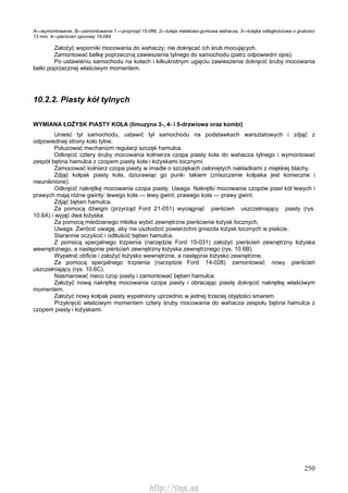 250
A—wymontowanie, B—zamontowanie 1 —przyrząd 15-086, 2—tuleja metalowo-gumowa wahacza, 3—tulejka odległościowa o grubości
13 mm, 4—pierścień oporowy 15-084
Założyć wsporniki mocowania do wahaczy; nie dokręcać ich śrub mocujących.
Zamontować belkę poprzeczną zawieszenia tylnego do samochodu (patrz odpowiedni opis).
Po ustawieniu samochodu na kołach i kilkukrotnym ugięciu zawieszenia dokręcić śruby mocowania
belki poprzecznej właściwym momentem.
10.2.2. Piasty kół tylnych
WYMIANA ŁOŻYSK PIASTY KOŁA (limuzyna 3-, 4- i 5-drzwiowa oraz kombi)
Unieść tył samochodu, ustawić tył samochodu na podstawkach warsztatowych i zdjąć z
odpowiedniej strony koło tylne.
Poluzować mechanizm regulacji szczęk hamulca.
Odkręcić cztery śruby mocowania kołnierza czopa piasty koła do wahacza tylnego i wymontować
zespół bębna hamulca z czopem piasty koła i łożyskami tocznymi.
Zamocować kołnierz czopa piasty w imadle o szczękach osłoniętych nakładkami z miękkiej blachy.
Zdjąć kołpak piasty koła, dziurawiąc go punk- takiem (zniszczenie kołpaka jest konieczne i
nieuniknione).
Odkręcić nakrętkę mocowania czopa piasty. Uwaga. Nakrętki mocowania czopów piast kół lewych i
prawych mają różne gwinty: lewego koła — lewy gwint; prawego koła — prawy gwint.
Zdjąć bęben hamulca.
Za pomocą dźwigni (przyrząd Ford 21-051) wyciągnąć pierścień uszczelniający piasty (rys.
10.6A) i wyjąć dwa łożyska.
Za pomocą miedzianego młotka wybić zewnętrzne pierścienie łożysk tocznych.
Uwaga. Zwrócić uwagę, aby nie uszkodzić powierzchni gniazda łożysk tocznych w piaście.
Starannie oczyścić i odtłuścić bęben hamulca.
Z pomocą specjalnego trzpienia (narzędzie Ford 15-031) założyć pierścień zewnętrzny łożyska
wewnętrznego, a następnie pierścień zewnętrzny łożyska zewnętrznego (rys. 10.6B).
Wypełnić obficie i założyć łożysko wewnętrzne, a następnie łożysko zewnętrzne.
Za pomocą specjalnego trzpienia (narzędzie Ford 14-028) zamontować nowy pierścień
uszczelniający (rys. 10.6C).
Nasmarować nieco czop piasty i zamontować bęben hamulca.
Założyć nową nakrętkę mocowania czopa piasty i obracając piastę dokręcić nakrętkę właściwym
momentem.
Założyć nowy kołpak piasty wypełniony uprzednio w jednej trzeciej objętości smarem.
Przykręcić właściwym momentem cztery śruby mocowania do wahacza zespołu bębna hamulca z
czopem piasty i łożyskami.
http://vnx.su
 