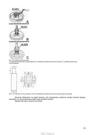 251
Rys. 70.6. Wymiana łożyska piasty
A—wyjmowanie pierścienia uszczelniającego, B—zakładanie zewnętrznych pierścieni łożysk, C—zakładanie pierścienia
uszczelniającego
Rys. 10.7. Wymiary (w mm) przyrządu 15-031 do zakładania zewnętrznych pierścieni łożysk piasty kota tylnego
Nacisnąć kilkakrotnie na pedał hamulca, aby wyregulować położenie szczęk hamulca tylnego i
sprawdzić, czy wymontowywany bęben daje się lekko obracać.
Założyć koło tylne i opuścić samochód.
http://vnx.su
 
