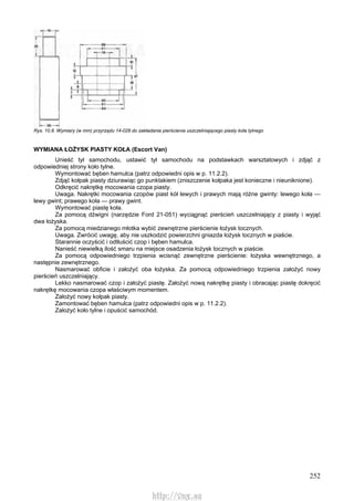 252
Rys. 10.8. Wymiary (w mm) przyrządu 14-028 do zakładania pierścienia uszczelniającego piasty koła tylnego
WYMIANA ŁOŻYSK PIASTY KOŁA (Escort Van)
Unieść tył samochodu, ustawić tył samochodu na podstawkach warsztatowych i zdjąć z
odpowiedniej strony koło tylne.
Wymontować bęben hamulca (patrz odpowiedni opis w p. 11.2.2).
Zdjąć kołpak piasty dziurawiąc go punktakiem (zniszczenie kołpaka jest konieczne i nieuniknione).
Odkręcić nakrętkę mocowania czopa piasty.
Uwaga. Nakrętki mocowania czopów piast kół lewych i prawych mają różne gwinty: lewego koła —
lewy gwint; prawego koła — prawy gwint.
Wymontować piastę koła.
Za pomocą dźwigni (narzędzie Ford 21-051) wyciągnąć pierścień uszczelniający z piasty i wyjąć
dwa łożyska.
Za pomocą miedzianego młotka wybić zewnętrzne pierścienie łożysk tocznych.
Uwaga. Zwrócić uwagę, aby nie uszkodzić powierzchni gniazda łożysk tocznych w piaście.
Starannie oczyścić i odtłuścić czop i bęben hamulca.
Nanieść niewielką ilość smaru na miejsce osadzenia łożysk tocznych w piaście.
Za pomocą odpowiedniego trzpienia wcisnąć zewnętrzne pierścienie: łożyska wewnętrznego, a
następnie zewnętrznego.
Nasmarować obficie i założyć oba łożyska. Za pomocą odpowiedniego trzpienia założyć nowy
pierścień uszczelniający.
Lekko nasmarować czop i założyć piastę. Założyć nową nakrętkę piasty i obracając piastę dokręcić
nakrętkę mocowania czopa właściwym momentem.
Założyć nowy kołpak piasty.
Zamontować bęben hamulca (patrz odpowiedni opis w p. 11.2.2).
Założyć koło tylne i opuścić samochód.
http://vnx.su
 