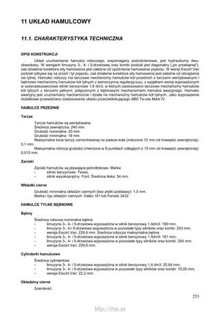 253
11 UKŁAD HAMULCOWY
11.1. CHARAKTERYSTYKA TECHNICZNA
OPIS KONSTRUKCJI
Układ uruchamiania hamulca roboczego, wspomagany podciśnieniowe, jest hydrauliczny dwu-
obwodowy. W wersjach limuzyny 3-, 4- i 5-drzwiowej oraz kombi podział jest diagonalny („po przekątnej"),
zaś działanie korektora siły hamowania jest zależne od opóźnienia hamowania pojazdu. W wersji Escort Van
podział odbywa się na przód i tył pojazdu, zaś działanie korektora siły hamowania jest zależne od obciążenia
osi tylnej. Hamulec roboczy ma tarczowe mechanizmy hamulców kół przednich z tarczami wentylowanymi i
bębnowe mechanizmy hamulców kół tylnych z samoczynną regulacją luzu, z wyjątkiem wersji wyposażonych
w szesnastozaworowe silniki benzynowe 1,8 dm3, w których zastosowano tarczowe mechanizmy hamulców
kół tylnych z tarczami pełnymi, połączonymi z bębnowymi mechanizmami hamulca awaryjnego. Hamulec
awaryjny jest uruchamiany mechanicznie i działa na mechanizmy hamulców kół tylnych. Jako wyposażenie
dodatkowe przewidziano zastosowanie układu przeciwblokującego ABS Te-ves Mark IV.
HAMULCE PRZEDNIE
Tarcze
Tarcze hamulców są wentylowane.
Średnica zewnętrzna: 240 mm.
Grubość nominalna: 20 mm.
Grubość minimalna: 18 mm.
Maksymalne bicie tarczy zamontowanej na piaście koła (mierzone 10 mm od krawędzi zewnętrznej):
0,1 mm.
Maksymalna różnica grubości (mierzona w 8 punktach odległych o 15 mm od krawędzi zewnętrznej):
0,015 mm.
Zaciski
Zaciski hamulców są pływające jednotłokowe. Marka:
- silniki benzynowe: Teves;
- silnik wysokoprężny: Ford. Średnica tłoka: 54 mm.
Wkładki cierne
Grubość minimalna okładzin ciernych (bez płytki podstawy): 1,5 mm.
Marka i typ okładzin ciernych: Valeo 161 lub Ferodo 3432.
HAMULCE TYLNE BĘBNOWE
Bębny
Średnica robocza nominalna bębna:
- limuzyna 3-, 4- i 5-drzwiowa wyposażona w silnik benzynowy 1,4dm3: 180 mm;
- limuzyna 3-, 4-i 5-drzwiowa wyposażona w pozostałe typy silników oraz kombi: 203 mm;
- wersja Escort Van: 228,6 mm. Średnica robocza maksymalna bębna:
- limuzyna 3-, 4- i 5-drzwiowa wyposażona w silnik benzynowy 1,4dm3: 181 mm;
- limuzyna 3-, 4- i 5-drzwiowa wyposażona w pozostałe typy silników oraz kombi: 204 mm;
- wersja Escort Van: 229,6 mm.
Cylinderki hamulcowe
Średnica cylinderków:
- limuzyna 3-, 4- i 5-drzwiowa wyposażona w silnik benzynowy 1,4 dm3: 20,64 mm;
- limuzyna 3-, 4- i 5-drzwiowa wyposażona w pozostałe typy silników oraz kombi: 19,05 mm;
- wersja Escort Van: 22,2 mm.
Okładziny cierne
Szerokość:
http://vnx.su
 