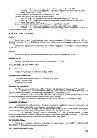 254
- limuzyna 3-, 4- i 5-drzwiowa wyposażona w silnik benzynowy 1,4 dm3: 29,6 mm;
- limuzyna 3-, 4- i 5-drzwiowa wyposażona w pozostałe typy silników oraz kombi: 36,3 mm;
- wersja Escort Van: 42,7 mm.
Grubość nominalna okładzin szczęk współbieżnych: 6,4 mm.
Grubość nominalna okładzin szczęk przeciwbieżnych:
- limuzyna 3-, 4- i 5-drzwiowa wyposażona w silnik benzynowy 1,4 dm3: 3,4 mm;
- limuzyna 3-, 4- i 5-drzwiowa wyposażona w pozostałe typy silników oraz kombi: 3,5 mm;
- wersja Escort Van: 3,6 mm.
Grubość minimalna okładzin ciernych: 1 mm. Marka i typ okładzin ciernych:
- limuzyna 3-, 4- i 5-drzwiowa wyposażona w silnik benzynowy 1,4dm3: D-8212;
- limuzyna 3-, 4- i 5-drzwiowa wyposażona w pozostałe typy silników oraz kombi: FEP F 3615;
wersja Escort Van: FEP F 3615.
HAMULCE TYLNE TARCZOWE
Tarcze
Tarcze hamulców są pełne i zawierają bębny hamulca awaryjnego. Średnica zewnętrzna: 270 mm.
Grubość nominalna: 10 mm. Grubość minimalna: 8 mm. Maksymalne bicie tarczy zamontowanej na piaście
koła: 0,1 mm.
Maksymalna różnica grubości (mierzona w 8 punktach odległych o 15 mm od krawędzi zewnętrznej):
0,015 mm.
Zaciski
Zastosowano zaciski pływające jednotłokowe. Marka: Teves. Średnica tłoka: 33 mm.
Wkładki cierne
Grubość minimalna okładzin ciernych (bez płytki podstawy): 1,5 mm.
UKŁAD URUCHAMIANIA HAMULCÓW
Pompa hamulcowa
Pompa hamulcowa jest dwuobwodowa, typu tandem.
Urządzenie wspomagające
Urządzenie wspomagające jest podciśnieniowe, typu lsovac.
Marka: Ford Motorcraft.
Średnica: 228,6 mm (9).
Korektor siły hamowania
Korektor siły hamowania hamulców tylnych działa w obu obwodach hydraulicznych. W wersjach:
- limuzyna 3-, 4- i 5-drzwiowa oraz kombi nie wyposażonych w układ przeciwblokujący ABS
działanie korektora siły hamowania jest zależne od opóźnienia hamowania pojazdu;
- limuzyna 3-, 4- i 5-drzwiowa oraz kombi wyposażonych w układ przeciwblokujący ABS
działanie korektora siły hamowania jest zależne od obciążenia osi tylnej;
- Escort Van działanie korektora siły hamowania jest zależne od obciążenia osi tylnej.
HAMULEC AWARYJNY
Hamulec awaryjny jest uruchamiany dźwignią umieszczoną w podłodze, sterowany mechanicznie za
pomocą linek i działa na hamulce tylne. Regulacja hamulca awaryjnego:
- w przypadku tylnego hamulca bębnowego: całkowity luz dwóch kołków kontrolnych
umieszczonych skośnie do tarczy nośnej hamulca powinien wynosić 0,5 do 2,0 mm;
- w przypadku tylnego hamulca tarczowego: za pomocą radełkowanego pokrętła
umieszczonego wewnątrz bębna hamulca awaryjnego (dostępnego przez otwór w tarczy) — tylne koło
powinno swobodnie się obracać przy zwolnionej dźwigni hamulca awaryjnego.
PŁYN HAMULCOWY
Rodzaj: płyn syntetyczny do układów hamulcowych odpowiadający normie DOT 4, Ford Motorcraft
ESD-M6C57-A. Częstość obsługi: wymiana co 3 lata.
UKŁAD PRZECIWBLOKUJĄCY
http://vnx.su
 