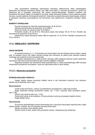 255
Jako wyposażenie dodatkowe zastosowano sterowany elektronicznie układ zapobiegający
blokowaniu kół podczas hamowania. Marka i typ: ABS Teves Mark IV. Hamulce kół przednich i tylnych są
identyczne jak w przypadku samochodu bez układu przeciw-blokującego. Działanie korektora sity
hamowania kół tylnych zależy od obciążenia osi tylnej. Układ sterowania zawiera czujnik położenia pedału
hamulca, czujniki prędkości obrotowej kół przednich, hydrauliczny zespół sterowania ograniczający ciśnienie
w obwodach hamulców poszczególnych kół samochodu oraz elektroniczne urządzenie sterujące układu
ABS.
MOMENTY DOKRĘCANIA
Pompa hamulcowa do siłownika podciśnieniowego: 20 do 25 N-m.
Siłownik podciśnieniowy do wspornika: 35 do 45N-m.
Wspornik zacisku do zwrotnicy koła: 50 do 66N-m.
Prowadnik zacisku: 45 do 55 N-m. Mocowanie piasty koła tylnego: 56 do 76 N-m. Korektor siły
hamowania do wspornika: 20 do 25 N-m.
Hydrauliczny zespół sterowania układu ABS do wspornika: 21 do 25 N-m. Nakrętki mocowania kół:
70 do 100 N-m.
11.2. OBSŁUGA l NAPRAWA
UWAGI WSTĘPNE
W wersjach limuzyny 3-, 4- i 5-drzwiowej oraz kombi bęben hamulca tylnego stanowi całość z piastą
koła. W wersjach Escort Van bęben hamulca tylnego jest mocowany do piasty przez pierścień osadczy
znajdujący się na jednej ze śrub mocowania koła.
W wersjach wyposażonych w układ przeciw- blokujący ABS występuje rtęciowy czujnik opóźnienia
hamowania. Nie wolno zmieniać położenia tego czujnika względem nadwozia.
Regulacja korektora siły hamowania wersji wyposażonych w układ przeciwblokujący ABS wymaga
zastosowania specjalnych przyrządów i może być wykonywana tylko w stacji obsługi.
11.2.1. Hamulce przednie
WYMIANA WKŁADEK CIERNYCH
Uwaga. Należy zawsze wymieniać wkładki cierne w obu hamulcach przednich oraz stosować
wkładki cierne właściwej marki i typu.
Wymontowanie
Unieść przód samochodu, ustawić na podstawkach warsztatowych i zdjąć koła przednie.
Wyjąć zawleczkę dolnego prowadnika zacisku (rys. 11.2A) i wysunąć dolny prowadnik zacisku
(rys.11.2B).
Obrócić cały zacisk do góry (rys. 11.20).
Przytrzymać zacisk w tym położeniu. W razie potrzeby można go przywiązać miękkim drutem.
Wyjąć wkładki cierne.
Zamontowanie
Za pomocą odpowiedniego trzonka drewnianego (lub z tworzywa sztucznego) wepchnąć tłok w głąb
cylindra zacisku. Uważać, aby nie uszkodzić gumowej osłony tłoka.
Włożyć do zacisku nowe wkładki cierne.
Obrócić zacisk do dołu, włożyć dolny prowadnik zacisku i zabezpieczyć go zawleczką.
http://vnx.su
 