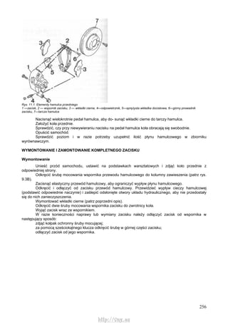 256
Rys. 11.1. Elementy hamulca przedniego
1 —zacisk, 2 — wspornik zacisku, 3 — wkładki cierne, 4—odpowietrznik, 5—sprężysta wkładka dociskowa, 6—górny prowadnik
zacisku, 7—tarcza hamulca
Nacisnąć wielokrotnie pedał hamulca, aby do- sunąć wkładki cierne do tarczy hamulca.
Założyć koła przednie.
Sprawdzić, czy przy niewywieraniu nacisku na pedał hamulca koła obracają się swobodnie.
Opuścić samochód.
Sprawdzić poziom i w razie potrzeby uzupełnić ilość płynu hamulcowego w zbiorniku
wyrównawczym.
WYMONTOWANIE l ZAMONTOWANIE KOMPLETNEGO ZACISKU
Wymontowanie
Unieść przód samochodu, ustawić na podstawkach warsztatowych i zdjąć koło przednie z
odpowiedniej strony.
Odkręcić śrubę mocowania wspornika przewodu hamulcowego do kolumny zawieszenia (patrz rys.
9.3B).
Zacisnąć elastyczny przewód hamulcowy, aby ograniczyć wypływ płynu hamulcowego.
Odkręcić i odłączyć od zacisku przewód hamulcowy. Przewidzieć wypływ cieczy hamulcowej
(podstawić odpowiednie naczynie) i zaślepić odsłonięte otwory układu hydraulicznego, aby nie przedostały
się do nich zanieczyszczenia.
Wymontować wkładki cierne (patrz poprzedni opis).
Odkręcić dwie śruby mocowania wspornika zacisku do zwrotnicy koła.
Wyjąć zacisk wraz ze wspornikiem.
W razie konieczności naprawy lub wymiany zacisku należy odłączyć zacisk od wspornika w
następujący sposób:
zdjąć kołpak ochronny śruby mocującej;
za pomocą sześciokątnego klucza odkręcić śrubę w górnej części zacisku;
odłączyć zacisk od jego wspornika.
http://vnx.su
 