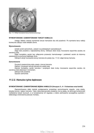 258
Rys. 11.3. Wkręt mocowania tarczy hamulca przedniego
WYMONTOWANIE l ZAMONTOWANIE TARCZY HAMULCA
Uwaga. Należy zawsze wymieniać tarcze hamulców obu kół przednich. Po wymianie tarcz należy
koniecznie założyć nowe wkładki cierne.
Wymontowanie
Unieść przód samochodu, ustawić na podstawkach warsztatowych.
Zdjąć koło przednie z odpowiedniej strony. Odkręcić dwie śruby mocowania wspornika zacisku do
zwrotnicy koła.
Zdjąć kompletny zacisk bez odłączania przewodu hamulcowego i podwiesić zacisk do kolumny
zawieszenia za pomocą miękkiego drutu.
Odkręcić wkręt mocowania tarczy hamulca do piasty (rys. 11.3) i zdjąć tarczę hamulca.
Zamontowanie
Oczyścić powierzchnię styku piasty z tarczą hamulca.
Założyć i przykręcić tarczę hamulca do piasty koła.
Założyć kompletny zacisk hamulca i przykręcić dwie śruby mocowania wspornika zacisku do
zwrotnicy koła właściwym momentem.
Założyć koło przednie.
Opuścić samochód.
11.2.2. Hamulce tylne bębnowe
WYMONTOWANIE l ZAMONTOWANIE BĘBNA HAMULCA (limuzyna 3-, 4- i 5-drzwiowa oraz kombi)
Zaprezentowana dalej metoda postępowania przewiduje wymontowanie zespołu: czop piasty,
łożyska toczne i bęben hamulca. Takie niekonwencjonalne działanie ma tę zaletę, że eliminuje konieczność
rozkładania łożysk tocznych, a w konsekwencji ich regulacji, a także zachowania szczególnej czystości i
właściwego smarowania podczas montażu.
http://vnx.su
 