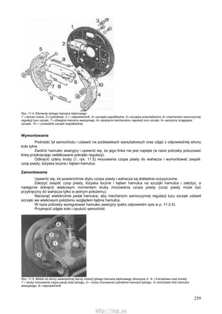 259
Rys. 11.4. Elementy tylnego hamulca bębnowego
1 —tarcza nośna, 2—cylinderek, 3 — odpowietrznik, 4—szczęka współbieżna, 5—szczęka przeciwbieżna, 6—mechanizm samoczynnej
regulacji luzu szczęk, 7—dźwignia hamulca awaryjnego, 8—sprężyna mechanizmu regulacji luzu szczęk, 9—sprężyny ściągające
szczęki, 10 — prowadnik szczęki współbieżnej
Wymontowanie
Podnieść tył samochodu i ustawić na podstawkach warsztatowych oraz zdjąć z odpowiedniej strony
koło tylne.
Zwolnić hamulec awaryjny i upewnić się, że jego linka nie jest napięta (w razie potrzeby poluzować
linkę przekręcając radełkowane pokrętło regulacji).
Odkręcić cztery śruby (1, rys. 11.5) mocowania czopa piasty do wahacza i wymontować zespół:
czop piasty, łożyska toczne i bęben hamulca.
Zamontowanie
Upewnić się, że powierzchnie styku czopa piasty i wahacza są dokładnie oczyszczone.
Założyć zespół: czop piasty, łożyska toczne i bęben hamulca na szczęki hamulca i założyć, a
następnie dokręcić właściwym momentem śruby mocowania czopa piasty (czop piasty może być
przykręcony do wahacza tylko w jednym położeniu).
Nacisnąć wielokrotnie pedał hamulca, aby mechanizm samoczynnej regulacji luzu szczęk ustawił
szczęki we właściwym położeniu względem bębna hamulca.
W razie potrzeby wyregulować hamulec awaryjny (patrz odpowiedni opis w p. 11.2.4).
Przykręcić zdjęte koło i opuścić samochód.
Rys. 11.5. Widok od strony wewnętrznej tarczy nośne] tylnego hamulca bębnowego (limuzyna 3-, 4- i 5-drzwiowa oraz kombi)
1 —śruby mocowania czopa piasty koła tylnego, 2— śruby mocowania cylinderka hamulca tylnego, 3—końcówka linki hamulca
awaryjnego, 4—odpowietrznik
http://vnx.su
 