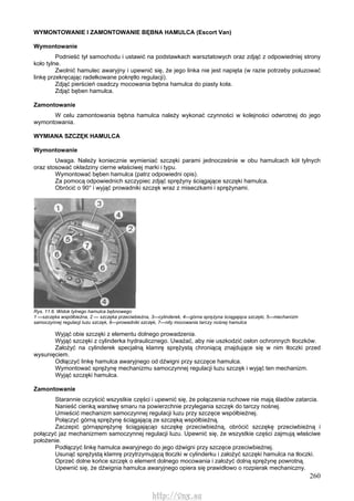 260
WYMONTOWANIE l ZAMONTOWANIE BĘBNA HAMULCA (Escort Van)
Wymontowanie
Podnieść tył samochodu i ustawić na podstawkach warsztatowych oraz zdjąć z odpowiedniej strony
koło tylne.
Zwolnić hamulec awaryjny i upewnić się, że jego linka nie jest napięta (w razie potrzeby poluzować
linkę przekręcając radełkowane pokrętło regulacji).
Zdjąć pierścień osadczy mocowania bębna hamulca do piasty koła.
Zdjąć bęben hamulca.
Zamontowanie
W celu zamontowania bębna hamulca należy wykonać czynności w kolejności odwrotnej do jego
wymontowania.
WYMIANA SZCZĘK HAMULCA
Wymontowanie
Uwaga. Należy koniecznie wymieniać szczęki parami jednocześnie w obu hamulcach kół tylnych
oraz stosować okładziny cierne właściwej marki i typu.
Wymontować bęben hamulca (patrz odpowiedni opis).
Za pomocą odpowiednich szczypiec zdjąć sprężyny ściągające szczęki hamulca.
Obrócić o 90° i wyjąć prowadniki szczęk wraz z miseczkami i sprężynami.
Rys. 11.6. Widok tylnego hamulca bębnowego
1 —szczęka współbieżna, 2 — szczęka przeciwbieżna, 3—cylinderek, 4—górna sprężyna ściągająca szczęki, 5—mechanizm
samoczynnej regulacji luzu szczęk, 6—prowadniki szczęk, 7—nity mocowania tarczy nośnej hamulca
Wyjąć obie szczęki z elementu dolnego prowadzenia.
Wyjąć szczęki z cylinderka hydraulicznego. Uważać, aby nie uszkodzić osłon ochronnych tłoczków.
Założyć na cylinderek specjalną klamrę sprężystą chroniącą znajdujące się w nim tłoczki przed
wysunięciem.
Odłączyć linkę hamulca awaryjnego od dźwigni przy szczęce hamulca.
Wymontować sprężynę mechanizmu samoczynnej regulacji luzu szczęk i wyjąć ten mechanizm.
Wyjąć szczęki hamulca.
Zamontowanie
Starannie oczyścić wszystkie części i upewnić się, że połączenia ruchowe nie mają śladów zatarcia.
Nanieść cienką warstwę smaru na powierzchnie przylegania szczęk do tarczy nośnej.
Umieścić mechanizm samoczynnej regulacji luzu przy szczęce współbieżnej.
Połączyć górną sprężynę ściągającą ze szczęką współbieżną.
Zaczepić górnąsprężynę ściągającąo szczękę przeciwbieżną, obrócić szczękę przeciwbieżną i
połączyć jaz mechanizmem samoczynnej regulacji luzu. Upewnić się, że wszystkie części zajmują właściwe
położenie.
Podłączyć linkę hamulca awaryjnego do jego dźwigni przy szczęce przeciwbieżnej.
Usunąć sprężystą klamrę przytrzymującą tłoczki w cylinderku i założyć szczęki hamulca na tłoczki.
Oprzeć dolne końce szczęk o element dolnego mocowania i założyć dolną sprężynę powrotną.
Upewnić się, że dźwignia hamulca awaryjnego opiera się prawidłowo o rozpierak mechaniczny.
http://vnx.su
 