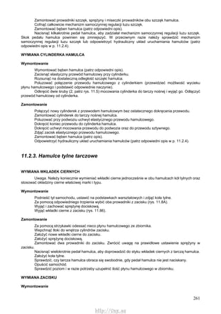 261
Zamontować prowadniki szczęk, sprężyny i miseczki prowadników obu szczęk hamulca.
Cofnąć całkowicie mechanizm samoczynnej regulacji luzu szczęk.
Zamontować bęben hamulca (patrz odpowiedni opis).
Nacisnąć kilkakrotnie pedał hamulca, aby zadziałał mechanizm samoczynnej regulacji luzu szczęk.
Skok pedału hamulca powinien się zmniejszyć. W przeciwnym razie należy sprawdzić mechanizm
samoczynnej regulacji luzu szczęk lub odpowietrzyć hydrauliczny układ uruchamiania hamulców (patrz
odpowiedni opis w p. 11.2.4).
WYMIANA CYLINDERKA HAMULCA
Wymontowanie
Wymontować bęben hamulca (patrz odpowiedni opis).
Zacisnąć elastyczny przewód hamulcowy przy cylinderku.
Rozsunąć na dostateczną odległość szczęki hamulca.
Poluzować połączenie przewodu hamulcowego z cylinderkiem (przewidzieć możliwość wycieku
płynu hamulcowego i podstawić odpowiednie naczynie).
Odkręcić dwie śruby (2, patrz rys. 11.5) mocowania cylinderka do tarczy nośnej i wyjąć go. Odłączyć
przewód hamulcowy od cylinderka.
Zamontowanie
Połączyć nowy cylinderek z przewodem hamulcowym bez ostatecznego dokręcania przewodu.
Zamontować cylinderek do tarczy nośnej hamulca.
Poluzować przy podwoziu uchwyt elastycznego przewodu hamulcowego.
Dokręcić koniec przewodu do cylinderka hamulca.
Dokręcić uchwyt mocowania przewodu do podwozia oraz do przewodu sztywnego.
Zdjąć zacisk elastycznego przewodu hamulcowego.
Zamontować bęben hamulca (patrz opis).
Odpowietrzyć hydrauliczny układ uruchamiania hamulców (patrz odpowiedni opis w p. 11.2.4).
11.2.3. Hamulce tylne tarczowe
WYMIANA WKŁADEK CIERNYCH
Uwaga. Należy koniecznie wymieniać wkładki cierne jednocześnie w obu hamulcach kół tylnych oraz
stosować okładziny cierne właściwej marki i typu.
Wymontowanie
Podnieść tył samochodu, ustawić na podstawkach warsztatowych i zdjąć koła tylne.
Za pomocą odpowiedniego trzpienia wybić oba prowadniki z zacisku (rys. 11.8A).
Wyjąć i zachować sprężynę dociskową.
Wyjąć wkładki cierne z zacisku (rys. 11.86).
Zamontowanie
Za pomocą strzykawki odessać nieco płynu hamulcowego ze zbiornika.
Wepchnąć tłoki do wnętrza cylindrów zacisku.
Założyć nowe wkładki cierne do zacisku.
Założyć sprężynę dociskową.
Zamontować dwa prowadniki do zacisku. Zwrócić uwagę na prawidłowe ustawienie sprężyny w
zacisku.
Nacisnąć wielokrotnie pedał hamulca, aby doprowadzić do styku wkładek ciernych z tarczą hamulca.
Założyć koła tylne.
Sprawdzić, czy tarcza hamulca obraca się swobodnie, gdy pedał hamulca nie jest naciskany.
Opuścić samochód.
Sprawdzić poziom i w razie potrzeby uzupełnić ilość płynu hamulcowego w zbiorniku.
WYMIANA ZACISKU
Wymontowanie
http://vnx.su
 