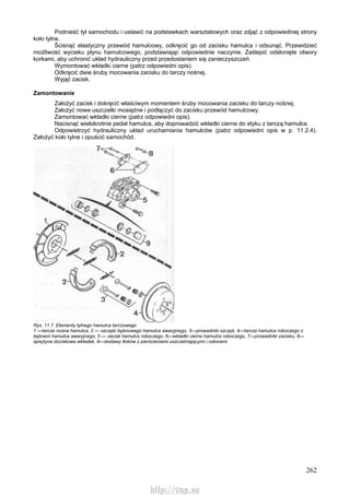 262
Podnieść tył samochodu i ustawić na podstawkach warsztatowych oraz zdjąć z odpowiedniej strony
koło tylne.
Ścisnąć elastyczny przewód hamulcowy, odkręcić go od zacisku hamulca i odsunąć. Przewidzieć
możliwość wycieku płynu hamulcowego, podstawiając odpowiednie naczynie. Zaślepić odsłonięte otwory
korkami, aby uchronić układ hydrauliczny przed przedostaniem się zanieczyszczeń.
Wymontować wkładki cierne (patrz odpowiedni opis).
Odkręcić dwie śruby mocowania zacisku do tarczy nośnej.
Wyjąć zacisk.
Zamontowanie
Założyć zacisk i dokręcić właściwym momentem śruby mocowania zacisku do tarczy nośnej.
Założyć nowe uszczelki mosiężne i podłączyć do zacisku przewód hamulcowy.
Zamontować wkładki cierne (patrz odpowiedni opis).
Nacisnąć wielokrotnie pedał hamulca, aby doprowadzić wkładki cierne do styku z tarczą hamulca.
Odpowietrzyć hydrauliczny układ uruchamiania hamulców (patrz odpowiedni opis w p. 11.2.4).
Założyć koło tylne i opuścić samochód.
Rys. 11.7. Elementy tylnego hamulca tarczowego
1 —tarcza nośna hamulca, 2 — szczęki bębnowego hamulca awaryjnego, 3—prowadniki szczęk, 4—tarcza hamulca roboczego z
bębnem hamulca awaryjnego, 5 — zacisk hamulca roboczego, 6—wkładki cierne hamulca roboczego, 7—prowadniki zacisku, 8—
sprężyna dociskowa wkładek, 9—zestawy tłoków z pierścieniami uszczelniającymi i osłonami
http://vnx.su
 
