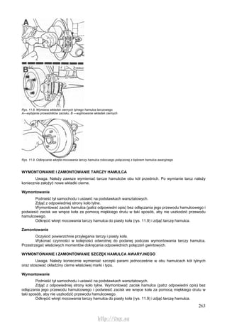 263
Rys. 11.8. Wymiana wkładek ciernych tylnego hamulca tarczowego
A—wybijanie prowadników zacisku, B —wyjmowanie wkładek ciernych
Rys. 11.9. Odkręcanie wkręta mocowania tarczy hamulca roboczego połączonej z bębnem hamulca awaryjnego
WYMONTOWANIE l ZAMONTOWANIE TARCZY HAMULCA
Uwaga. Należy zawsze wymieniać tarcze hamulców obu kół przednich. Po wymianie tarcz należy
koniecznie założyć nowe wkładki cierne.
Wymontowanie
Podnieść tył samochodu i ustawić na podstawkach warsztatowych.
Zdjąć z odpowiedniej strony koło tylne.
Wymontować zacisk hamulca (patrz odpowiedni opis) bez odłączania jego przewodu hamulcowego i
podwiesić zacisk we wnęce koła za pomocą miękkiego drutu w taki sposób, aby nie uszkodzić przewodu
hamulcowego.
Odkręcić wkręt mocowania tarczy hamulca do piasty koła (rys. 11.9) i zdjąć tarczę hamulca.
Zamontowanie
Oczyścić powierzchnie przylegania tarczy i piasty koła.
Wykonać czynności w kolejności odwrotnej do podanej podczas wymontowania tarczy hamulca.
Przestrzegać właściwych momentów dokręcania odpowiednich połączeń gwintowych.
WYMONTOWANIE l ZAMONTOWANIE SZCZĘK HAMULCA AWARYJNEGO
Uwaga. Należy koniecznie wymieniać szczęki parami jednocześnie w obu hamulcach kół tylnych
oraz stosować okładziny cierne właściwej marki i typu.
Wymontowanie
Podnieść tył samochodu i ustawić na podstawkach warsztatowych.
Zdjąć z odpowiedniej strony koło tylne. Wymontować zacisk hamulca (patrz odpowiedni opis) bez
odłączania jego przewodu hamulcowego i podwiesić zacisk we wnęce koła za pomocą miękkiego drutu w
taki sposób, aby nie uszkodzić przewodu hamulcowego.
Odkręcić wkręt mocowania tarczy hamulca do piasty koła (rys. 11.9) i zdjąć tarczę hamulca.
http://vnx.su
 