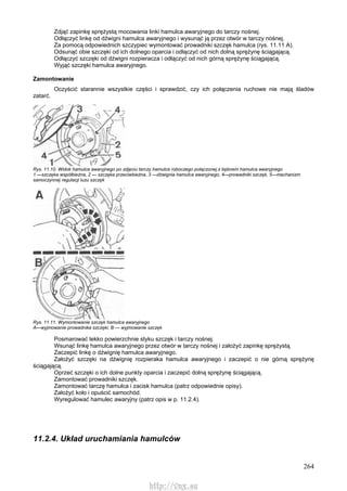 264
Zdjąć zapinkę sprężystą mocowania linki hamulca awaryjnego do tarczy nośnej.
Odłączyć linkę od dźwigni hamulca awaryjnego i wysunąć ją przez otwór w tarczy nośnej.
Za pomocą odpowiednich szczypiec wymontować prowadniki szczęk hamulca (rys. 11.11 A).
Odsunąć obie szczęki od ich dolnego oparcia i odłączyć od nich dolną sprężynę ściągającą.
Odłączyć szczęki od dźwigni rozpieracza i odłączyć od nich górną sprężynę ściągającą.
Wyjąć szczęki hamulca awaryjnego.
Zamontowanie
Oczyścić starannie wszystkie części i sprawdzić, czy ich połączenia ruchowe nie mają śladów
zatarć.
Rys. 11.10. Widok hamulca awaryjnego po zdjęciu tarczy hamulca roboczego połączonej z bębnem hamulca awaryjnego
1 —szczęka współbieżna, 2 — szczęka przeciwbieżna, 3 —dźwignia hamulca awaryjnego, 4—prowadniki szczęk, 5—mechanizm
samoczynnej regulacji luzu szczęk
Rys. 11.11. Wymontowanie szczęk hamulca awaryjnego
A—wyjmowanie prowadnika szczęki, B — wyjmowanie szczęk
Posmarować lekko powierzchnie styku szczęk i tarczy nośnej.
Wsunąć linkę hamulca awaryjnego przez otwór w tarczy nośnej i założyć zapinkę sprężystą.
Zaczepić linkę o dźwignię hamulca awaryjnego.
Założyć szczęki na dźwignię rozpieraka hamulca awaryjnego i zaczepić o nie górną sprężynę
ściągającą.
Oprzeć szczęki o ich dolne punkty oparcia i zaczepić dolną sprężynę ściągającą.
Zamontować prowadniki szczęk.
Zamontować tarczę hamulca i zacisk hamulca (patrz odpowiednie opisy).
Założyć koło i opuścić samochód.
Wyregulować hamulec awaryjny (patrz opis w p. 11.2.4).
11.2.4. Układ uruchamiania hamulców
http://vnx.su
 