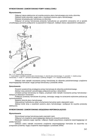 265
WYMONTOWANIE l ZAMONTOWANIE POMPY HAMULCOWEJ
Wymontowanie
Odłączyć złącze elektryczne od czujnika poziomu płynu hamulcowego przy korku zbiornika.
Odkręcić korek zbiornika i wyjąć wraz z czujnikiem poziomu płynu hamulcowego.
Odessać strzykawką płyn hamulcowy ze zbiornika.
Odłączyć od pompy hamulcowej przewody hydrauliczne po uprzednim oznaczeniu ich w sposób
umożliwiający ponowne podłączenie na poprzednich miejscach. Zaślepić otwory odpowiednimi zaślepkami.
Rys. 11.12. Zespół pompy hamulcowej
1 —korek wlewu z czujnikiem poziomu płynu hamulcowego, 2—zbiornik ptynu hamulcowego, 3—uszczelki, 4 —kadłub pompy
hamulcowej, 5 —śruba, 6 — pierścień uszczelniający o przekroju okrągłym, 7 i 8 —zespoły tłoczków pompy
Odkręcić dwie nakrętki mocowania pompy hamulcowej do siłownika podciśnieniowego urządzenia
wspomagającego hamulców i wyjąć pompę hamulcową z przedziału silnika.
Zamontowanie
Oczyścić powierzchnię przylegania pompy hamulcowej do siłownika podciśnieniowego.
Założyć nowy pierścień uszczelniający połączenie pompy z siłownikiem.
Umieścić pompę hamulcową na miejscu, przykręcić dwie nakrętki mocowania pompy hamulcowej i
dokręcić je właściwym momentem.
Podłączyć przewody hamulcowe do pompy, zwracając uwagę na oznaczenia wykonane podczas jej
wymontowywania.
Napełnić zbiornik płynu hamulcowego.
Odpowietrzyć hydrauliczny układ uruchamiania hamulców (patrz odpowiedni opis).
Założyć korek wraz z czujnikiem poziomu płynu hamulcowego i podłączyć do czujnika przewody
elektryczne.
WYMONTOWANIE l ZAMONTOWANIE URZĄDZENIA WSPOMAGAJĄCEGO
Wymontowanie
Wymontować pompę hamulcową (patrz poprzedni opis).
Odłączyć od urządzenia wspomagającego elastyczny przewód podciśnienia.
Wewnątrz nadwozia wyjąć zapinkę i odłączyć drążek popychacza urządzenia wspomagającego od
pedału hamulca.
Odkręcić cztery nakrętki mocowania urządzenia wspomagającego hamulców do wspornika na
przegrodzie przedniej i wyjąć urządzenie wspomagające z przedziału silnika.
http://vnx.su
 