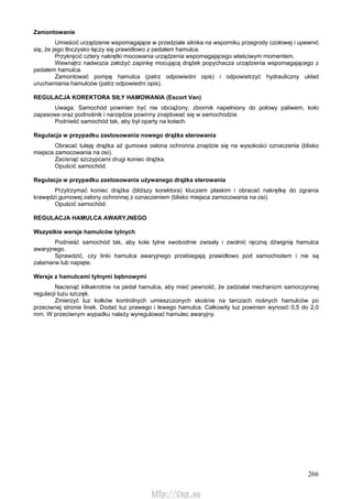 266
Zamontowanie
Umieścić urządzenie wspomagające w przedziale silnika na wsporniku przegrody czołowej i upewnić
się, że jego tłoczysko łączy się prawidłowo z pedałem hamulca.
Przykręcić cztery nakrętki mocowania urządzenia wspomagającego właściwym momentem.
Wewnątrz nadwozia założyć zapinkę mocującą drążek popychacza urządzenia wspomagającego z
pedałem hamulca.
Zamontować pompę hamulca (patrz odpowiedni opis) i odpowietrzyć hydrauliczny układ
uruchamiania hamulców (patrz odpowiedni opis).
REGULACJA KOREKTORA SIŁY HAMOWANIA (Escort Van)
Uwaga. Samochód powinien być nie obciążony, zbiornik napełniony do połowy paliwem, koło
zapasowe oraz podnośnik i narzędzia powinny znajdować się w samochodzie.
Podnieść samochód tak, aby był oparty na kołach.
Regulacja w przypadku zastosowania nowego drążka sterowania
Obracać tuleję drążka aż gumowa osłona ochronna znajdzie się na wysokości oznaczenia (blisko
miejsca zamocowania na osi).
Zacisnąć szczypcami drugi koniec drążka.
Opuścić samochód.
Regulacja w przypadku zastosowania używanego drążka sterowania
Przytrzymać koniec drążka (bliższy korektora) kluczem płaskim i obracać nakrętkę do zgrania
krawędzi gumowej osłony ochronnej z oznaczeniem (blisko miejsca zamocowania na osi).
Opuścić samochód.
REGULACJA HAMULCA AWARYJNEGO
Wszystkie wersje hamulców tylnych
Podnieść samochód tak, aby koła tylne swobodnie zwisały i zwolnić ręczną dźwignię hamulca
awaryjnego.
Sprawdzić, czy linki hamulca awaryjnego przebiegają prawidłowo pod samochodem i nie są
załamane lub napięte.
Wersje z hamulcami tylnymi bębnowymi
Nacisnąć kilkakrotnie na pedał hamulca, aby mieć pewność, że zadziałał mechanizm samoczynnej
regulacji luzu szczęk.
Zmierzyć luz kołków kontrolnych umieszczonych skośnie na tarczach nośnych hamulców po
przeciwnej stronie linek. Dodać luz prawego i lewego hamulca. Całkowity luz powinien wynosić 0,5 do 2,0
mm. W przeciwnym wypadku należy wyregulować hamulec awaryjny.
http://vnx.su
 