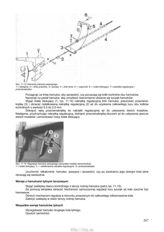 267
Rys. 11.13. Elementy hamulca awaryjnego
1 —dźwignia, 2— linka przednia, 3—zaczep, 4 —linki tylne, 5 — wspornik, 6 — kołek blokujący, 7—nakrętka regulacyjna i
przeciwnakrętka
Pociągnąć za linkę hamulca, aby sprawdzić, czy poruszają się kołki kontrolne obu hamulców.
Nacisnąć na pedał hamulca, aby umożliwić równomierne ułożenie się szczęk hamulców.
Wyjąć kołek blokujący (1, rys. 11.14) nakrętkę regulacyjną linki hamulca, poluzować przeciwna-
krętkę (3) i obracać radełkowaną nakrętkę regulacyjną (2) aż do uzyskania całkowitego luzu obu kołków
kontrolnych o wartości 0,5 do 2,0 mm.
Dokręcić ręką przeciwnakrętkę do nakrętki regulacyjnej aż do usłyszenia dwóch trzasków.
Następnie, przytrzymując nakrętkę regulacyjną, dokręcić przeciwnakrętkę kluczem aż do usłyszenia jeszcze
dwóch trzasków i zamontować nowy kołek blokujący.
Rys. 11.14. Regulacja hamulca awaryjnego (wszystkie modele samochodów)
1 —kołek blokujący, 2 — radełkowaną nakrętka regulacyjna, 3—przeciwnakrętka
Uruchomić kilkakrotnie hamulec awaryjny i sprawdzić, czy po zwolnieniu jego dźwigni kota tylne
obracają się swobodnie.
Wersje z hamulcami tylnymi tarczowymi
Wyjąć zaślepkę otworu kontrolnego z tarczy nośnej hamulca (patrz rys. 11.15).
Za pomocą wkrętaka obracać mechanizm samoczynnej regulacji luzu szczęk aż koło zacznie być
hamowane.
Obrócić mechanizm regulacji w kierunku przeciwnym do całkowitego odhamowania koła.
Założyć zaślepkę w otwór tarczy nośnej hamulca.
Wszystkie wersje hamulców tylnych
Wyregulować hamulec drugiego koła tylnego.
Opuścić samochód.
http://vnx.su
 