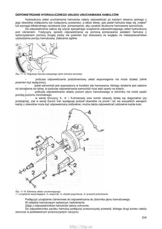 268
ODPOWIETRZANIE HYDRAULICZNEGO UKŁADU URUCHAMIANIA HAMULCÓW
Hydrauliczny układ uruchamiania hamulców należy odpowietrzać po każdym otwarciu jednego z
jego obwodów (odłączeniu lub rozłączeniu przewodu), a także wtedy, gdy pedał hamulca staje się „miękki"
lub wymaga kilkakrotnego naciskania (tzw. pompowania), aby uzyskać skuteczne hamowanie samochodu.
Do odpowietrzania zaleca się użycie specjalnego urządzenia odpowietrzającego układ hydrauliczny
pod ciśnieniem. Tradycyjny sposób odpowietrzania za pomocą pompowania pedałem hamulca z
wykorzystaniem pomocy drugiej osoby nie powinien być stosowany ze względu na niebezpieczeństwo
uszkodzenia pompy hamulcowej. Zalecenia ogólne:
Rys. 11.15. Regulacja hamulca awaryjnego (tylne hamulce tarczowe)
- podczas odpowietrzania podciśnieniowy układ wspomagania nie może działać (silnik
powinien być wyłączony);
- jeżeli samochód jest wyposażony w korektor siły hamowania, którego działanie jest zależne
od obciążenia osi tylnej, to podczas odpowietrzania samochód musi stać oparty na kołach;
- podczas odpowietrzania układu poziom płynu hamulcowego w zbiorniku nie może opaść
poniżej poziomu minimalnego;
- w wersji limuzyny 3-, 4- i 5-drzwiowej oraz kombi obwody dzielą się diagonalnie (po
przekątnej), zaś w wersji Escort Van występuje podział obwodów na przód i tył; we wszystkich wersjach
każdy z obwodów może być odpowietrzany oddzielnie; można także odpowietrzać oddzielnie każde koło.
Rys. 11.16. Elementy układu uruchamiającego
1 —urządzenie wspomagające, 2—wsporniki, 3—drążek popychacza, 4—przewód podciśnienia
Podłączyć urządzenie ciśnieniowe do odpowietrzania do zbiornika płynu hamulcowego.
W układzie hamulcowym wytworzyć nadciśnienie.
Zdjąć z odpowietrzników hamulców osłony ochronne.
Do odpowietrznika zacisku hamulca podłączyć przezroczysty przewód, którego drugi koniec należy
zanurzyć w podstawionym przezroczystym naczyniu.
http://vnx.su
 