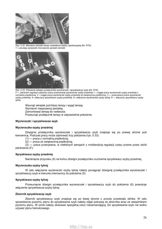 26
Rys. 0.32. Wymiana żarówki lampy oświetlenia tablicy rejestracyjnej (fot. RTA)
1 —zaczepy sprężyste mocowania oprawki żarówki
Rys. 0.33. Położenia dźwigni przełącznika wycieraczek i spryskiwaczy szyb (fot. RTA)
F — pierścień regulacji częstości pracy przerywanej wycieraczki szyby przedniej 1 —ciągła praca wycieraczki szyby przedniej z
normalną prędkością, 2 —ciągła praca wycieraczki szyby przedniej ze zwiększoną prędkością, 3 — przerywana praca wycieraczki
szyby przedniej, 4—włączony spryskiwacz szyby przedniej, 5—włączona wycieraczka szyby tylnej, 6 — włączony spryskiwacz szyby
tylnej
Wsunąć wkrętak pod klosz lampy i wyjąć lampę.
Wymienić niesprawną żarówkę.
Zamontować lampę do nadwozia.
Przesunąć przełącznik lampy w odpowiednie położenie.
Wycieraczki i spryskiwacze szyb
Wycieraczka szyby przedniej
Dźwignia przełącznika wycieraczek i spryskiwaczy szyb znajduje się po prawej stronie pod
kierownicą. Podczas pracy może zajmować trzy położenia (rys. 0.33):
(1) — praca z normalną prędkością;
(2) — praca ze zwiększoną prędkością;
(3) — praca przerywana, w niektórych wersjach z możliwością regulacji czasu przerw przez obrót
pierścienia (F).
Spryskiwacz szyby przedniej
Naciśnięcie przycisku (4) na końcu dźwigni przełącznika uruchamia spryskiwacz szyby przedniej.
Wycieraczka szyby tylnej
W celu włączenia wycieraczki szyby tylnej należy pociągnąć dźwignię przełącznika wycieraczek i
spryskiwaczy szyb w kierunku kierownicy do położenia (5).
Spryskiwacz szyby tylnej
Przesunięcie dźwigni przełącznika wycieraczek i spryskiwaczy szyb do położenia (6) powoduje
włączenie spryskiwacza szyby tylnej.
Zbiornik spryskiwaczy szyb
Zbiornik spryskiwaczy szyb znajduje się po lewej stronie z przodu przedziału silnika. W celu
sprawdzenia poziomu płynu do spryskiwania szyb należy zdjąć pokrywę ze zbiornika wraz ze wskaźnikiem
poziomu płynu. W zimie należy stosować specjalną ciecz niezamarzającą. Do spryskiwania szyb nie wolno
używać płynu hamulcowego.
http://vnx.su
 