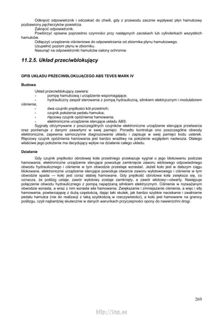 269
Odkręcić odpowietrznik i odczekać do chwili, gdy z przewodu zacznie wypływać płyn hamulcowy
pozbawiony pęcherzyków powietrza.
Zakręcić odpowietrznik.
Powtórzyć opisane poprzednio czynności przy następnych zaciskach lub cylinderkach wszystkich
hamulców.
Odłączyć urządzenie ciśnieniowe do odpowietrzania od zbiornika płynu hamulcowego.
Uzupełnić poziom płynu w zbiorniku.
Nasunąć na odpowietrzniki hamulców osłony ochronne.
11.2.5. Układ przeciwblokujący
OPIS UKŁADU PRZECIWBLOKUJĄCEGO ABS TEVES MARK IV
Budowa
Układ przeciwblokujący zawiera:
- pompę hamulcową i urządzenie wspomagające;
- hydrauliczny zespół sterowania z pompą hydrauliczną, silnikiem elektrycznym i modulatorem
ciśnienia;
- dwa czujniki prędkości kół przednich;
- czujnik położenia pedału hamulca;
- rtęciowy czujnik opóźnienia hamowania;
- elektroniczne urządzenie sterujące układu ABS.
Sygnały otrzymywane z poszczególnych czujników elektroniczne urządzenie sterujące przetwarza
oraz porównuje z danymi zawartymi w swej pamięci. Ponadto kontroluje ono poszczególne obwody
elektroniczne, zapewnia samoczynne diagnozowanie układu i zapisuje w swej pamięci kodu usterek.
Rtęciowy czujnik opóźnienia hamowania jest bardzo wrażliwy na położenie względem nadwozia. Dlatego
właściwe jego położenie ma decydujący wpływ na działanie całego układu.
Działanie
Gdy czujnik prędkości obrotowej koła przedniego przekazuje sygnał o jego blokowaniu podczas
hamowania, elektroniczne urządzenie sterujące powoduje zamknięcie zaworu wlotowego odpowiedniego
obwodu hydraulicznego i ciśnienie w tym obwodzie przestaje wzrastać. Jeżeli koło jest w dalszym ciągu
blokowane, elektroniczne urządzenie sterujące powoduje otwarcie zaworu wylotowowego i ciśnienie w tym
obwodzie spada — koło jest coraz słabiej hamowane. Gdy prędkość obrotowa koła zwiększa się, co
oznacza, że poślizg ustaje, zawór wylotowy zostaje zamknięty, a zawór wlotowy—otwarty. Następuje
połączenie obwodu hydraulicznego z pompą napędzaną silnikiem elektrycznym. Ciśnienie w rozważanym
obwodzie wzrasta, a wraz z nim wzrasta siła hamowania. Zwiększanie i zmniejszanie ciśnienia, a więc i siły
hamowania, powtarzająsię z dużą częstością, dając taki skutek, jak bardzo szybkie naciskanie i zwalnianie
pedału hamulca (nie do realizacji z taką szybkością w rzeczywistości), a koło jest hamowane na granicy
poślizgu, czyli najbardziej skutecznie w danych warunkach przyczepności opony do nawierzchni drogi.
http://vnx.su
 