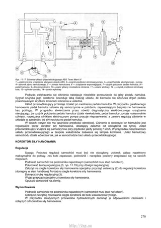 270
Rys. 11.17. Schemat układu przeciwblokującego ABS Teves Mark IV
1 —elektroniczne urządzenie sterujące układu ABS, 2—czujnik prędkości obrotowej pompy, 3—zespół silnika elektrycznego i pompy,
4—zbiornik płynu hamulcowego, 5 — pompa hamulcowa, 6 — urządzenie wspomagające, 7—czujnik położenia pedału hamulca, 8—
pedał hamulca, 9—tłoczek pośredni, 10—zawór główny modulatora ciśnienia, 11 —zawór wlotowy, 12 — czujnik prędkości obrotowej
koła, 13—cylinder zacisku, 14—zawór wylotowy
Podczas zwiększania się ciśnienia następuje niewielkie przesunięcie do góry pedału hamulca.
Sygnał czujnika jego położenia powoduje taką reakcję układu, że kierowca nie odczuwa drgań pedału
powodowanych szybkimi zmianami ciśnienia w układzie.
Układ przeciwblokujący przestaje działać po zwolnieniu pedału hamulca. W przypadku gwałtownego
hamowania pedał hamulca ustawia się samoczynnie w położeniu zapewniającym bezpieczne hamowanie
bez poślizgu. W przypadku stwierdzenia przez obwód diagnostyczny elektronicznego urządzenia
sterującego, że czujnik położenia pedału hamulca działa niewłaściwie, pedał hamulca zostaje maksymalnie
cofnięty, napędzana silnikiem elektrycznym pompa pracuje nieprzerwanie, a zawory regulują ciśnienie w
układzie w zależności od siły nacisku na pedał hamulca.
W kołach tylnych nie ma czujników prędkości obrotowej. Ciśnienie w obwodzie ich hamulców jest
regulowane przez korektor siły hamowania, działający zależnie od obciążenia osi tylnej. Układ
przeciwblokujący wyłącza się samoczynnie przy prędkości jazdy poniżej 7 km/h. W przypadku niesprawności
układu przeciwbloku-jącego w zespole wskaźników zaświeca się lampka kontrolna. Układ hamulcowy
samochodu działa wówczas tak, jak w samochodzie bez układu przeciwblokującego.
KOREKTOR SIŁY HAMOWANIA
Regulacja
Uwaga. Podczas regulacji samochód musi być nie obciążony, zbiornik paliwa napełniony
maksymalnie do połowy, zaś koło zapasowe, podnośnik i narzędzia powinny znajdować się na swoich
miejscach.
Podnieść samochód na podnośniku najazdowym (samochód musi stać na kołach).
Poluzować śrubę regulacyjną (3, rys. 11.19) przy dźwigni regulacyjnej.
Założyć na cięgle korektora siły hamowania specjalny przyrząd ustawczy (2) do regulacji korektora
(dostępny w sieci handlowej Forda) na cięgle korektora sity hamowania.
Dokręcić śrubę regulacyjną (3).
Wyjąć przyrząd specjalny z korektora siły hamowania.
Opuścić samochód na ziemię.
Wymontowanie
Podnieść samochód na podnośniku najazdowym (samochód musi stać na kołach).
Odkręcić nakrętkę mocowania cięgła korektora do belki zawieszenia tylnego.
W przypadku elastycznych przewodów hydraulicznych zacisnąć je odpowiednimi zaciskami i
odłączyć od korektora siły hamowania.
http://vnx.su
 