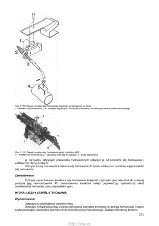 271
Rys. 11.18. Zespół korektora sity hamowania zależnego od obciążenia osi tylnej
1 —korektor siły hamowania, 2 — nakrętka regulacyjna, 3—drążek przesuwny, 4—belka poprzeczna zawieszenia tylnego
Rys. 11.19. Zespół korektora sity hamowania wersji z układem ABS
1 —korektor siły hamowania, 2— specjalny przyrząd do regulacji, 3—śruba regulacyjna
W przypadku sztywnych przewodów hydraulicznych odłączyć je od korektora siły hamowania i
zaślepić ich otwory korkami.
Odkręcić śrubę mocowania korektora siły hamowania do spodu nadwozia i ostrożnie wyjąć korektor
siły hamowania.
Zamontowanie
Podczas zamontowania korektora siły hamowania kolejność czynności jest odwrotna do podanej
podczas jego wymontowania. Po zamontowaniu korektora należy odpowietrzyć hydrauliczny układ
uruchamiania hamulców (patrz odpowiedni opis).
HYDRAULICZNY ZESPÓŁ STEROWANIA
Wymontowanie
Odłączyć od akumulatora przewód masy.
Odłączyć od hydraulicznego zespołu sterowania wszystkie przewody od pompy hamulcowej i złącze
szybkomocujące przewodów powrotnych do zbiornika płynu hamulcowego. Zaślepić ich otwory korkami.
http://vnx.su
 