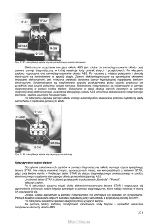273
Rys. 11.21. Identyfikacja styków złącza hydraulicznego zespołu sterowania
Elektroniczne urządzenie sterujące układu ABS jest zdolne do samodiagnozowania układu oraz
zawiera pamięć diagnostyczną, w której rejestruje kody usterek stałych i przejściowych. Po włączeniu
zapłonu rozpoczyna ono samodiag-nozowanie układu ABS. Po ruszeniu z miejsca połączenia i obwody
elektryczne są kontrolowane w sposób ciągły. Zawory elektromagnetyczne są sprawdzane okresowo
impulsami elektrycznymi, jest mierzona prędkość obrotowa pompy hydraulicznej napędzanej silnikiem
elektrycznym. Systematycznie są weryfikowane sygnaty przekazywane przez czujniki prędkości kół
przednich oraz czujnik położenia pedału hamulca. Stwierdzone niesprawności są rejestrowane w pamięci
diagnostycznej w postaci kodów błędów. Odczytanie w stacji obsługi danych zawartych w pamięci
diagnostycznej elektronicznego urządzenia sterującego układu ABS umożliwia zlokalizowanie niesprawnego
elementu i ułatwia usunięcie niesprawności.
Po odczytaniu zapisów pamięć układu zostaje automatycznie skasowana podczas najbliższej jazdy
samochodu z prędkością poniżej 30 km/h.
Rys. 11.22. Identyfikacja styków złącza pompy hydraulicznej
Odczytywanie kodów błędów
Odczytanie zakodowanych zapisów w pamięci diagnostycznej układu wymaga użycia specjalnego
testera STAR. Nie należy stosować innych, uproszczonych metod, nie kompatybilnych z testerem STAR,
gdyż dają błędne wyniki. • Podłączyć tester STAR do złącza diagnostycznego umieszczonego w pobliżu
elektronicznego urządzenia sterującego układu przeciwblokujące-go ABS.
Uruchomić tester STAR i ustawić przełączniki w położeniach „Kontrola" i "Powoli".
Włączyć zapłon.
Po 6 sekundach zaczyna migać dioda elektroluminescencyjna testera STAR i rozpoczyna się
wyświetlanie cyfrowych kodów błędów zawartych w pamięci diagnostycznej, które należy notować w miarę
ich ukazywania się.
Uwaga. Liczba zapisanych w pamięci niesprawności nie zmniejsza się podczas ich wyświetlania.
Pamięć zostanie skasowana dopiero podczas najbliższej jazdy samochodu z prędkością poniżej 30 km/h.
Po odczytaniu zawartości pamięci diagnostycznej wyłączyć zapłon.
Za pomocą tablicy kodowej rozszyfrować zanotowane kody błędów i sprawdzić wskazane
niesprawne elementy układu ABS.
http://vnx.su
 
