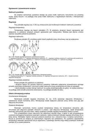 27
Ogrzewanie i przewietrzanie wnętrza
Nadmuch powietrza
Do wnętrza samochodu powietrze dostaje się przez kratki nadmuchu nieruchome (na przednią
szybę, szyby boczne i na podłogę) oraz przez kratki nadmuchu o regulowanym kierunku i intensywności
nadmuchu.
Regulacja
Trzy pokrętła regulacji (rys. 0.34) są umieszczone pod środkowymi kratkami nadmuchu powietrza.
Regulacja temperatury
Temperaturę reguluje się lewym pokrętłem (T). W położeniu skrajnym lewym ogrzewanie jest
wyłączone, w położeniu skrajnym prawym ogrzewanie jest maksymalne. Możliwa jest płynna zmiana
poprzez wszystkie położenia pośrednie.
Regulacja nadmuchu
Środkowe pokrętło (S) umożliwia wybór trzech prędkości pracy dmuchawy oraz jej wyłączenie.
Rys. 0.34. Pokrętła regulacji ogrzewania i przewietrzania wnętrza
T—regulacja temperatury, S — regulacja intensywności nadmuchu, R — regulacja rozdziału powietrza O—zamknięty wlot powietrza do
wnętrza, 1 —nadmuch na szybę przednią, 2 — nadmuch na szybę przednią! na podłogę, 3 — nadmuch na podłogę
Rys. 0.35. Pokrętła regulacji ogrzewania, przewietrzania i klimatyzacji wnętrza
T—regulacja temperatury, R — regulacja rozdziału powietrza, S—regulacja intensywności nadmuchu, A/C — lampka kontrolna
włączenia klimatyzacji
Regulacja rozdziału powietrza
Prawe pokrętło (R) ustawione w położeniu:
- skrajnym lewym (0) zamyka nadmuch powietrza (całkowite wyłączenie przewietrzania wymaga
ponadto zamknięcia środkowych i bocznych kratek nadmuchu przez przekręcenie do dołu ich pokręteł);
- obrót pokrętła w prawo kieruje nadmuch na szybę przednią(strzałka do góry), na szybę przednią i
na podłogę (dwie strzałki przeciwnie skierowane), na podłogę (strzałka do dołu).
Układ z klimatyzacją wnętrza
Uruchamianie klimatyzacji
Naciśnięcie pokrętła regulacji dmuchawy (S, rys. 0.35) powoduje włączenie klimatyzacji i
zaświecenie lampki kontrolnej (A/C). Klimatyzacja działa wyłącznie podczas pracy silnika oraz gdy jest
włączona dmuchawa.
Działanie klimatyzacji
Wewnątrz samochodu można uzyskać temperaturę niższą niż temperatura otoczenia, gdy
dmuchawa jest włączona (pokrętło obrócone w prawo) i jest włączona klimatyzacja. Jeżeli temperatura
wewnątrz samochodu jest zbyt niska, należy przekręcić pokrętło regulacji temperatury (lewe) w prawo.
Przy przejeżdżaniu przez zakurzony lub zadymiony odcinek drogi, a także w celu przyspieszenia
uzyskania wymaganej temperatury wewnątrz nadwozia, należy przekręcić pokrętło regulacji dmuchawy (S) w
lewą stronę. Wentylator będzie wówczas pobierał powietrze nie z otoczenia lecz z wnętrza samochodu i
tłoczył je ponownie do wnętrza po ewentualnym nagrzaniu lub ochłodzeniu. Po uzyskaniu odpowiedniej
temperatury wewnątrz samochodu lub po wyjechaniu z opisanego odcinka drogi należy przekręcić środkowe
pokrętło (S) w prawe położenie.
http://vnx.su
 