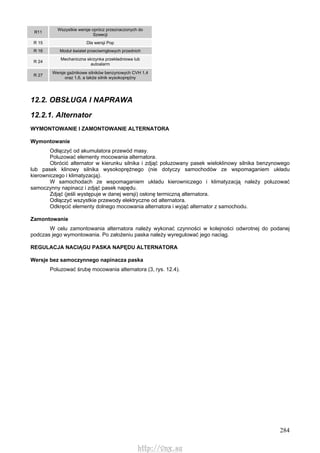 284
R11
Wszystkie wersje oprócz przeznaczonych do
Szwecji
R 15 Dla wersji Pop
R 16 Moduł świateł przeciwmgłowych przednich
R 24
Mechaniczna skrzynka przekładniowa lub
autoalarm
R 27
Wersje gaźnikowe silników benzynowych CVH 1,4
oraz 1,6, a także silnik wysokoprężny
12.2. OBSŁUGA l NAPRAWA
12.2.1. Alternator
WYMONTOWANIE l ZAMONTOWANIE ALTERNATORA
Wymontowanie
Odłączyć od akumulatora przewód masy.
Poluzować elementy mocowania alternatora.
Obrócić alternator w kierunku silnika i zdjąć poluzowany pasek wieloklinowy silnika benzynowego
lub pasek klinowy silnika wysokoprężnego (nie dotyczy samochodów ze wspomaganiem układu
kierowniczego i klimatyzacją).
W samochodach ze wspomaganiem układu kierowniczego i klimatyzacją należy poluzować
samoczynny napinacz i zdjąć pasek napędu.
Zdjąć (jeśli występuje w danej wersji) osłonę termiczną alternatora.
Odłączyć wszystkie przewody elektryczne od alternatora.
Odkręcić elementy dolnego mocowania alternatora i wyjąć alternator z samochodu.
Zamontowanie
W celu zamontowania alternatora należy wykonać czynności w kolejności odwrotnej do podanej
podczas jego wymontowania. Po założeniu paska należy wyregulować jego naciąg.
REGULACJA NACIĄGU PASKA NAPĘDU ALTERNATORA
Wersje bez samoczynnego napinacza paska
Poluzować śrubę mocowania alternatora (3, rys. 12.4).
http://vnx.su
 