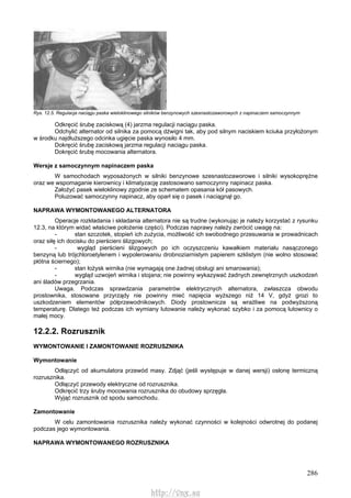 286
Rys. 12.5. Regulacja naciągu paska wieloklinowego silników benzynowych szesnastozaworowych z napinaczem samoczynnym
Odkręcić śrubę zaciskową (4) jarzma regulacji naciągu paska.
Odchylić alternator od silnika za pomocą dźwigni tak, aby pod silnym naciskiem kciuka przyłożonym
w środku najdłuższego odcinka ugięcie paska wynosiło 4 mm.
Dokręcić śrubę zaciskową jarzma regulacji naciągu paska.
Dokręcić śrubę mocowania alternatora.
Wersje z samoczynnym napinaczem paska
W samochodach wyposażonych w silniki benzynowe szesnastozaworowe i silniki wysokoprężne
oraz we wspomaganie kierownicy i klimatyzację zastosowano samoczynny napinacz paska.
Założyć pasek wieloklinowy zgodnie ze schematem opasania kół pasowych.
Poluzować samoczynny napinacz, aby oparł się o pasek i naciągnął go.
NAPRAWA WYMONTOWANEGO ALTERNATORA
Operacje rozkładania i składania alternatora nie są trudne (wykonując je należy korzystać z rysunku
12.3, na którym widać właściwe położenie części). Podczas naprawy należy zwrócić uwagę na:
- stan szczotek, stopień ich zużycia, możliwość ich swobodnego przesuwania w prowadnicach
oraz siłę ich docisku do pierścieni ślizgowych;
- wygląd pierścieni ślizgowych po ich oczyszczeniu kawałkiem materiału nasączonego
benzyną lub trójchloroetylenem i wypolerowaniu drobnoziarnistym papierem szklistym (nie wolno stosować
płótna ściernego);
- stan łożysk wirnika (nie wymagają one żadnej obsługi ani smarowania);
- wygląd uzwojeń wirnika i stojana; nie powinny wykazywać żadnych zewnętrznych uszkodzeń
ani śladów przegrzania.
Uwaga. Podczas sprawdzania parametrów elektrycznych alternatora, zwłaszcza obwodu
prostownika, stosowane przyrządy nie powinny mieć napięcia wyższego niż 14 V, gdyż grozi to
uszkodzeniem elementów półprzewodnikowych. Diody prostownicze są wrażliwe na podwyższoną
temperaturę. Dlatego też podczas ich wymiany lutowanie należy wykonać szybko i za pomocą lutownicy o
małej mocy.
12.2.2. Rozrusznik
WYMONTOWANIE l ZAMONTOWANIE ROZRUSZNIKA
Wymontowanie
Odłączyć od akumulatora przewód masy. Zdjąć (jeśli występuje w danej wersji) osłonę termiczną
rozrusznika.
Odłączyć przewody elektryczne od rozrusznika.
Odkręcić trzy śruby mocowania rozrusznika do obudowy sprzęgła.
Wyjąć rozrusznik od spodu samochodu.
Zamontowanie
W celu zamontowania rozrusznika należy wykonać czynności w kolejności odwrotnej do podanej
podczas jego wymontowania.
NAPRAWA WYMONTOWANEGO ROZRUSZNIKA
http://vnx.su
 