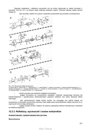 287
Operacje rozkładania i składania rozrusznika nie są trudne (wykonując je należy korzystać z
rysunków 12.6 lub 12.7, na których widać właściwe położenie części). Podczas naprawy należy zwrócić
uwagę na:
- stan szczotek, stopień ich zużycia i swobodne przesuwanie się szczotek w prowadnicach;
Rys. 12.6. Rozruszniki silników benzynowych
A—Bosch DM, B —Bosch DW, C — Nippondenso, C — agneti Marelli 1 —głowica rozrusznika, 2—włącznik elektromagnetyczny, 3 —
dźwignia sprzęgająca, 4 — sprzęgło jednokierunkowe, 5 — reduktor, 6—tarcza pośrednia, 7—wirnik, 8—stojan, 9 — szczotkotrzymacz,
10—pokrywa tylna, 11—hamulec wirnika, 12 — śruby łączące
- docisk szczotek oraz położenie względem komutatora;
- wygląd komutatora po oczyszczeniu kawałkiem materiału nasączonego benzyną lub
trójchloroetylenem i wypolerowaniu drobnoziarnistym papierem szklistym (nie wolno stosować płótna
ściernego);
- stan samosmarnych tulejek łożysk wirnika; nie wymagają one żadnej obsługi ani
smarowania; w przypadku konieczności wymiany nowe tulejki przed zamontowaniem należy zanurzyć na co
najmniej 20 minut w oleju silnikowym;
- wygląd uzwojeń wirnika i stojana; nie powinny wykazywać żadnych zewnętrznych uszkodzeń
ani śladów przegrzania.
12.2.3. Reflektory, wycieraczki i zestaw wskaźników
WYMONTOWANIE l ZAMONTOWANIE REFLEKTORA
Wymontowanie
http://vnx.su
 