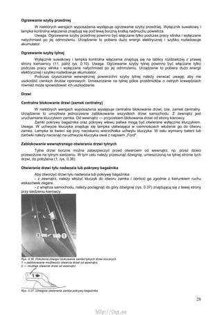 28
Ogrzewanie szyby przedniej
W niektórych wersjach wyposażenia występuje ogrzewanie szyby przedniej. Wyłącznik suwakowy i
lampka kontrolna włączenia znajdują się pod lewą boczną kratką nadmuchu powietrza.
Uwaga. Ogrzewanie szyby przedniej powinno być włączane tylko podczas pracy silnika i wyłączane
natychmiast po jej odmrożeniu. Urządzenie to pobiera dużo energii elektrycznej i szybko rozładowuje
akumulator.
Ogrzewanie szyby tylnej
Wyłącznik suwakowy i lampka kontrolna włączenia znajdują się na tablicy rozdzielczej z prawej
strony kierownicy (11, patrz rys. 0.10). Uwaga. Ogrzewanie szyby tylnej powinno być włączane tylko
podczas pracy silnika i wyłączane natychmiast po jej odmrożeniu. Urządzenie to pobiera dużo energii
elektrycznej i szybko rozładowuje akumulator.
Podczas czyszczenia wewnętrznej powierzchni szyby tylnej należy zwracać uwagę, aby nie
uszkodzić cienkich drutów oporowych. Umieszczanie na tylnej półce przedmiotów o ostrych krawędziach
również może spowodować ich uszkodzenie.
Drzwi
Centralne blokowanie drzwi (zamek centralny)
W niektórych wersjach wyposażenia występuje centralne blokowanie drzwi, tzw. zamek centralny.
Urządzenie to umożliwia jednoczesne zablokowanie wszystkich drzwi samochodu. Z zewnątrz jest
uruchamiane kluczykiem zamka. Od wewnątrz — przyciskiem blokowania drzwi od strony kierowcy.
Zamki pokrywy bagażnika oraz pokrywy wlewu paliwa mogą być otwierane wyłącznie kluczykiem.
Uwaga. W uchwycie kluczyka znajduje się lampka ułatwiająca w ciemnościach włożenie go do otworu
zamka. Lampka ta świeci się przy naciskaniu wierzchołka uchwytu kluczyka. W celu wymiany baterii lub
żarówki należy nacisnąć na uchwycie kluczyka owal z napisem „Ford".
Zablokowanie wewnętrznego otwierania drzwi tylnych
Tylne drzwi boczne można zabezpieczyć przed otwarciem od wewnątrz, np. przez dzieci
przewożone na tylnym siedzeniu. W tym celu należy przesunąć dźwignię, umieszczoną na tylnej stronie tych
drzwi, do położenia (1, rys. 0.36).
Otwieranie drzwi tyłu nadwozia lub pokrywy bagażnika
Aby otworzyć drzwi tyłu nadwozia lub pokrywę bagażnika:
- z zewnątrz, należy włożyć kluczyk do otworu zamka i obrócić go zgodnie z kierunkiem ruchu
wskazówek zegara.
- z wnętrza samochodu, należy pociągnąć do góry dźwignię (rys. 0.37) znajdującą się z lewej strony
przy siedzeniu kierowcy.
Rys. 0.36. Położenia dźwigni blokowania zamka tylnych drzwi bocznych
1 —zablokowanie możliwości otwarcia drzwi od wewnątrz,
2 — możliwe otwarcie drzwi od wewnątrz
Rys. 0.37. Dźwignia otwierania zamka pokrywy bagażnika
http://vnx.su
 