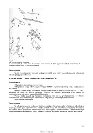 291
flys. 12.12. Wycieraczka szyby tylnej
1—silnik wycieraczki, 2 — osłona silnika, 3—wycierak, 4—ramię wycieraka, 5—dysza spryskiwacza szyby, 6—zawór zwrotny, 7—
pompa spryskiwacza szyby, 8—zbiornik spryskiwacza
Zamontowanie
W celu zamontowania wycieraczki szyby przedniej lub tylnej należy wykonać czynności w kolejności
odwrotnej do jej wymontowania.
WYMONTOWANIE l ZAMONTOWANIE ZESTAWU WSKAŹNIKÓW
Wymontowanie
Odłączyć od akumulatora przewód masy.
Odkręcić dwa wkręty z łbem krzyżowym (rys. 12.15A) i wymontować osłonę wraz z szybą zestawu
wskaźników.
Odkręcić cztery wkręty mocowania zestawu wskaźników do tablicy rozdzielczej (rys. 12.15B) i
wyciągnąć go nieco do wnętrza nadwozia. Odłączyć od zestawu wskaźników linkę napędu od
prędkościomierza oraz złącze przewodów elektrycznych.
Uwaga. Może okazać się konieczne odłączenie linki napędu prędkościomierza od skrzynki
przekładniowej, aby uzyskać miejsce niezbędne do odłączenia jej końca od prędkościomierza.
Wyjąć zestaw wskaźników.
Zamontowanie
W celu zamontowania zestawu wskaźników należy wykonać czynności w kolejności odwrotnej do
opisanej podczas jego wymontowania. Należy zwrócić uwagę na prawidłowe podłączenie do zestawu
wskaźników złącza przewodów elektrycznych oraz linki napędu z prędkościomierza. Przed ostatecznym
dokręceniem wkrętów mocowania należy sprawdzić działanie wszystkich elementów zestawu wskaźników.
http://vnx.su
 