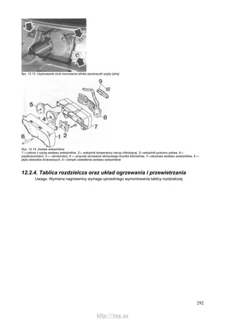 292
flys. 12.13. Usytuowanie śrub mocowania silnika wycieraczki szyby tylnej
Rys. 12.14. Zestaw wskaźników
1 —osłona z szybą zestawu wskaźników, 2— wskaźnik temperatury cieczy chłodzącej, 3—wskaźnik poziomu paliwa, 4—
prędkościomierz, 5 — obrotomierz, 6 — przycisk zerowania okresowego licznika kilometrów, 7—obudowa zestawu wskaźników, 8 —
płyta obwodów drukowanych, 9 —lampki oświetlenia zestawu wskaźników
12.2.4. Tablica rozdzielcza oraz układ ogrzewania i przewietrzania
Uwaga. Wymiana nagrzewnicy wymaga uprzedniego wymontowania tablicy rozdzielczej.
http://vnx.su
 