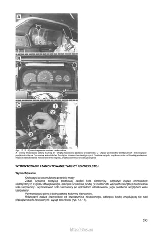293
Rys. 12.15. Wymontowywanie zestawu wskaźników
A—wkręty mocowania osłony z szybą B—wkręty mocowania zestawu wskaźników, C—złącza przewodów elektrycznych i linka napędu
prędkościomierza 1 —zestaw wskaźników, 2—złącza przewodów elektrycznych, 3—linka napędu prędkościomierza Strzałką wskazano
miejsce odblokowania mocowania linki napędu prędkościomierza w celu jej wyjęcia
WYMONTOWANIE l ZAMONTOWANIE TABLICY ROZDZIELCZEJ
Wymontowanie
Odłączyć od akumulatora przewód masy.
Zdjąć ozdobną pokrywę środkowej części koła kierownicy, odłączyć złącze przewodów
elektrycznych sygnału dźwiękowego, odkręcić środkową śrubę (w niektórych wersjach nakrętkę) mocowania
koła kierownicy i wymontować koło kierownicy po uprzednim oznakowaniu jego położenia względem wału
kierownicy.
Wymontować górną i dolną osłonę kolumny kierownicy.
Rozłączyć złącza przewodów od przełącznika zespolonego, odkręcić śrubę znajdującą się nad
przełącznikiem zespolonym i wyjąć ten zespół (rys. 12.17).
http://vnx.su
 